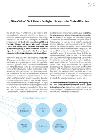 Bio-
technologie
Umwelt-
technologie
Medizin-
technik
Forst und
Holz
Ernährung
Energie-
technik
Mensch und Umwelt
66
67
Das Silicon Valley in Kalifornien ist ein weltweit aner-
kanntes Beispiel dafür, dass die effektive Zusammen-
arbeit und Vernetzung von Unternehmen, Forschungs-
zentren und der Politik die Grundlage für erfolgreiche
Innovationen ist. Auch die Innovationspolitik des
Freistaats Bayern zielt darauf ab, durch regionale
Cluster die Kooperation zwischen Forschern und
Praktikern langfristig zu intensivieren und den ansäs-
sigen Unternehmen durch die entstehenden Syner-
gien entscheidende Wettbewerbsvorteile zu sichern.
Deshalb hat die Bayerische Staatsregierung eine Cluster-
Offensive gestartet. Bayernweit werden Clusterplattfor-
meninallenwichtigenKompetenzfeldernderbayerischen
Wirtschaft gefördert. Diese Cluster fokussieren Branchen
und Kompetenzfelder, die für die bayerische Wirtschaft
von besonderer Bedeutung sind wie zum Beispiel die Bio-
technologie, Informations- und Kommunikationstechnik,
Mechatronik oder Automotive. Für jedes Cluster konnten
renommierte Experten und Persönlichkeiten aus Wirt-
schaft und Wissenschaft gewonnen werden, die neben
ihrem Fachwissen und ihrem Prestige Kontakte und per-
sönliche Netzwerke in das Cluster einbringen. Die regio-
nale Konzentration fördert den gegenseitigen Austausch
und schafft ein innovationsfreundliches Klima, denn
hier sind Hochschulen und Forschungseinrichtungen,
Gründerzentren, Hightech-Unternehmen und Risiko­
kapitalgeber eng miteinander verzahnt. Aus exzellenten
Forschungszentren gehen Hightech-Unternehmen her-
vor, die wiederum als Magnet für die Ansiedlung neuer
Unternehmen mit komplementären Kompetenzen in der
Region wirken . So kann aus einem zunächst nur regional
sichtbaren Zentrum ein international bekanntes Kraft-
zentrum für die Branche werden. Die Cluster-Offensive
Bayern kann auf eine bemerkenswerte Erfolgsbilanz ver-
weisen. Mittlerweile nehmen über 5.500 Unternehmen
regelmäßig an den Aktivitäten der Cluster teil. Die ein-
zelnen Clusterteams haben seit dem Start der Initiative
über 5.800 Veranstaltungen durchgeführt . Vor allem für
Mittelständler und junge Unternehmen bilden die Cluster
ideale Möglichkeiten, im Clusterverbund auch kapitalin-
tensive Entwicklungen voranzutreiben. Das Engagement
zahlt sich aus: Drei bayerische Konsortien – die Münchner
Initiative „m4-Personalisierte Medizin und zielgerichtete
Therapien”, das Medical Valley Europäische Metropolre-
gion Nürnberg sowie M·A·I Carbon mit Sitz in Augsburg
– haben sich als Gewinner im Spitzencluster-Wettbewerb
des Bundesforschungsministeriums durchgesetzt.
Die bayerischen Forschungsverbünde, Förderprogram-
me und Kooperationsmöglichkeiten stehen jedem
Unternehmen offen, das sich neu in einem bayerischen
Cluster engagiert. Kooperationspartner jeder Größe und
Herkunft sind zur Mitarbeit eingeladen.
„Silicon Valley“ für Spitzentechnologien: die bayerische Cluster-Offensive
 