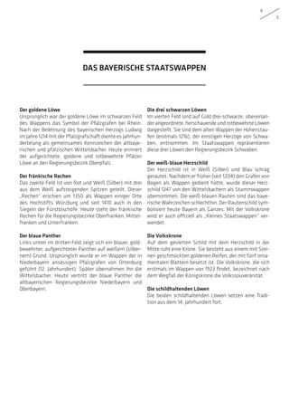 4
5
Der goldene Löwe
Ursprünglich war der goldene Löwe im schwarzen Feld
des Wappens das Symbol der Pfalzgrafen bei Rhein.
Nach der Belehnung des bayerischen Herzogs Ludwig
im Jahre 1214 mit der Pfalzgrafschaft diente es jahrhun-
dertelang als gemeinsames Kennzeichen der altbaye-
rischen und pfälzischen Wittelsbacher. Heute erinnert
der aufgerichtete, goldene und rotbewehrte Pfälzer
Löwe an den Regierungsbezirk Oberpfalz.
Der fränkische Rechen
Das zweite Feld ist von Rot und Weiß (Silber) mit drei
aus dem Weiß aufsteigenden Spitzen geteilt. Dieser
„Rechen“ erschien um 1350 als Wappen einiger Orte
des Hochstifts Würzburg und seit 1410 auch in den
Siegeln der Fürstbischöfe. Heute steht der fränkische
Rechen für die Regierungsbezirke Oberfranken, Mittel-
franken und Unterfranken.
Der blaue Panther
Links unten im dritten Feld zeigt sich ein blauer, gold-
bewehrter, aufgerichteter Panther auf weißem (silber-
nem) Grund. Ursprünglich wurde er im Wappen der in
Niederbayern ansässigen Pfalzgrafen von Ortenburg
geführt (12. Jahrhundert). Später übernahmen ihn die
Wittelsbacher. Heute vertritt der blaue Panther die
altbayerischen Regierungsbezirke Niederbayern und
Oberbayern.
Die drei schwarzen Löwen
Im vierten Feld sind auf Gold drei schwarze, übereinan-
der angeordnete, herschauende und rotbewehrte Löwen
dargestellt. Sie sind dem alten Wappen der Hohenstau-
fen (erstmals 1216), der einstigen Herzöge von Schwa-
ben, entnommen. Im Staatswappen repräsentieren
diese drei Löwen den Regierungsbezirk Schwaben.
Der weiß-blaue Herzschild
Der Herzschild ist in Weiß (Silber) und Blau schräg
gerautet. Nachdem er früher (seit 1204) den Grafen von
Bogen als Wappen gedient hatte, wurde dieser Herz-
schild 1247 von den Wittelsbachern als Stammwappen
übernommen. Die weiß-blauen Rauten sind das baye-
rische Wahrzeichen schlechthin. Der Rautenschild sym-
bolisiert heute Bayern als Ganzes. Mit der Volkskrone
wird er auch offiziell als „Kleines Staatswappen“ ver-
wendet.
Die Volkskrone
Auf dem gevierten Schild mit dem Herzschild in der
Mitte ruht eine Krone. Sie besteht aus einem mit Stei-
nen geschmückten goldenen Reifen, der mit fünf orna-
mentalen Blättern besetzt ist. Die Volkskrone, die sich
erstmals im Wappen von 1923 findet, bezeichnet nach
dem Wegfall der Königskrone die Volkssouveränität.
Die schildhaltenden Löwen
Die beiden schildhaltenden Löwen setzen eine Tradi-
tion aus dem 14. Jahrhundert fort.
DAS BAYERISCHE STAATSWAPPEN
 
