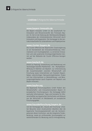 www.bayern-innovativ.de
Die Bayern Innovativ GmbH ist die Gesellschaft für
Innovation und Wissenstransfer des Freistaats Bay-
ern. Ihr Ziel ist die Stärkung der Wettbewerbsfähigkeit
insbesondere der mittelständischen Wirtschaft durch
Innovation und Kooperation. Die Homepage ist die zen-
trale Anlaufstelle für Unternehmen und Projektpartner.
www.cluster-bayern.de
Die Cluster Offensive der Bayerischen Staatsregierung
ist ein Kernelement der Innovationsförderung. Infor-
mationen zum Clustergedanken, zu vernetzter Innova-
tion und viele praktische Einstiegsmöglichkeiten kön-
nen auf der Webseite der Cluster Offensive bezogen
werden.
www.baytech.de
Portal zur Planung, Entwicklung und Realisierung von
Technologie-Transfer-Plattformen mit Multiplikator-
Wirkung im Rahmen von Baytech. zur Unterstützung
der Zusammenarbeit zwischen Wissenschaft und
Forschung sowie Unternehmen am Standort Bayern.
Neben vielschichtigen Netzwerkmöglichkeiten finden
sich hier Informationen zu Weiterbildungs- und Bera-
tungsmöglichkeiten durch Experten von Baytech und
Bayern Innovativ.
www.bayfor.org
Die Bayerische Forschungsallianz GmbH fördert den
Wissenschafts- und Innovationsstandort Bayern im
europäischen Forschungsraum. Die Homepage liefert
wertvolle Informationen, Tipps und Kontakte für Wis-
senschaftler aus bayerischen Hochschulen und Akteure
aus der Wirtschaft im Wettbewerb um europäische
Forschungsgelder.
www.hausderforschung.bayern.de
Auf der Homepage des „Hauses der Forschung“ erhal-
ten Besucher einen strukturierten Überblick über die
bayerische Forschungslandschaft und die Kernkom-
petenzen dieser Institution, wie die integrierte Förder-
beratung, sowie ein umfassendes Serviceangebot zur
weiterführenden EU-Beratung und EU-Antragstellung.
Erfolgreiche Ideenschmiede
Linkliste Erfolgreiche Ideenschmiede
 