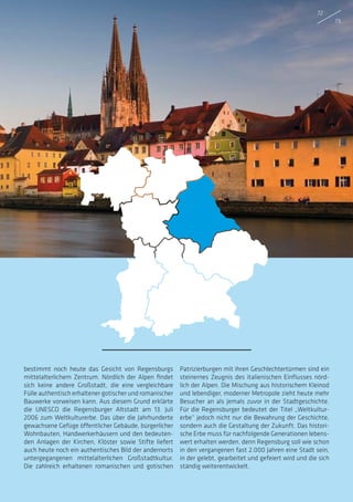 bestimmt noch heute das Gesicht von Regensburgs
mittelalterlichem Zentrum. Nördlich der Alpen findet
sich keine andere Großstadt, die eine vergleichbare
Fülle authentisch erhaltener gotischer und romanischer
Bauwerke vorweisen kann. Aus diesem Grund erklärte
die UNESCO die Regensburger Altstadt am 13. Juli
2006 zum Weltkulturerbe. Das über die Jahrhunderte
gewachsene Gefüge öffentlicher Gebäude, bürgerlicher
Wohnbauten, Handwerkerhäusern und den bedeuten-
den Anlagen der Kirchen, Klöster sowie Stifte liefert
auch heute noch ein authentisches Bild der andernorts
untergegangenen mittelalterlichen Großstadtkultur.
Die zahlreich erhaltenen romanischen und gotischen
Patrizierburgen mit ihren Geschlechtertürmen sind ein
steinernes Zeugnis des italienischen Einflusses nörd-
lich der Alpen. Die Mischung aus historischem Kleinod
und lebendiger, moderner Metropole zieht heute mehr
Besucher an als jemals zuvor in der Stadtgeschichte.
Für die Regensburger bedeutet der Titel „Weltkultur-
erbe“ jedoch nicht nur die Bewahrung der Geschichte,
sondern auch die Gestaltung der Zukunft. Das histori-
sche Erbe muss für nachfolgende Generationen lebens-
wert erhalten werden, denn Regensburg soll wie schon
in den vergangenen fast 2.000 Jahren eine Stadt sein,
in der gelebt, gearbeitet und gefeiert wird und die sich
ständig weiterentwickelt.
72
73
 