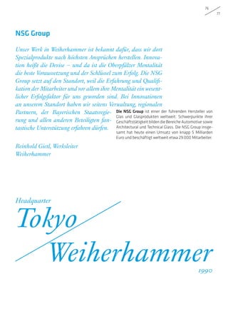 76
77
Die NSG Group ist einer der führenden Hersteller von
Glas und Glasprodukten weltweit. Schwerpunkte ihrer
Geschäftstätigkeitbildendie Bereiche Automotive sowie
Architectural und Technical Glass. Die NSG Group insge-
samt hat heute einen Umsatz von knapp 5 Milliarden
Euro und beschäftigt weltweit etwa 29.000 Mitarbeiter.
Unser Werk in Weiherhammer ist bekannt dafür, dass wir dort
Spezialprodukte nach höchsten Ansprüchen herstellen. Innova-
tion heißt die Devise – und da ist die Oberpfälzer Mentalität
die beste Voraussetzung und der Schlüssel zum Erfolg. Die NSG
Group setzt auf den Standort, weil die Erfahrung und Qualifi-
kation der Mitarbeiter undvor allem ihre Mentalität einwesent-
licher Erfolgsfaktor für uns geworden sind. Bei Innovationen
an unserem Standort haben wir seitens Verwaltung, regionalen
Partnern, der Bayerischen Staatsregie-
rung und allen anderen Beteiligten fan-
tastische Unterstützung erfahren dürfen.
Reinhold Gietl, Werksleiter
Weiherhammer
NSG Group
Tokyo
Weiherhammer
Headquarter
1990
 