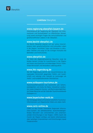www.regierung.oberpfalz.bayern.de
Internetportal der Regierung der Oberpfalz mit Infor-
mationen und Kontaktdaten zur öffentlichen Verwal-
tung sowie wichtigen Fragen des wirtschaftlichen und
gesellschaftlichen Lebens in der Oberpfalz.
www.bezirk-oberpfalz.de
Der Bezirk Oberpfalz widmet sich auf seiner Internet-
präsenz dem gesellschaftlichen und kulturellen Leben
in der Region, vermittelt Tipps und Hinweise zu aktu-
ellen Themen und sorgt für die richtigen Kontakte bei
Behörden und Institutionen.
www.oberpfalz.de
Die Seite des Regionalmarketing Oberpfalz zeigt die
beiden besten Gründe für Investitionen in der Region
auf einem anschaulichen und lebendigen Portal: Florie-
rende Wirtschaft und besondere Lebensqualität.
www.ihk-regensburg.de
Die IHK Regensburg vertritt das Gesamtinteresse der
regionalen Wirtschaft gegenüber Politik und Gesell-
schaft und erbringt eine Vielzahl an Leistungen als
markt- und kundenorientierter Dienstleister.
www.ostbayern-tourismus.de
Tourismusinformationen von Geschichte und Sehens-
würdigkeiten, von Kultur bis Natur, interaktive Landkar-
ten sowie integrierte Service- und Buchungsmöglichkei-
tenfindenBesucheraufderSeitedesTourismusverbands
Ostbayern e.V.
www.bayerischer-wald.de
Die Homepage bietet erfrischend natürliche Tourismus-
informationen zum Bayerischen Wald und vieles mehr.
www.coris-online.de
CORIS ist das Cluster Orientierte Regionale Informa-
tions-System, ein onlinebasiertes, branchenübergrei-
fendes Netzwerk von Unternehmen und unterstüt-
zenden Einrichtungen in der Region. CORIS macht die
Cluster der Region sichtbar und bietet Informationen
über beteiligte Unternehmen und Einrichtungen sowie
Kooperationen.
Oberpfalz
Linkliste Oberpfalz
 