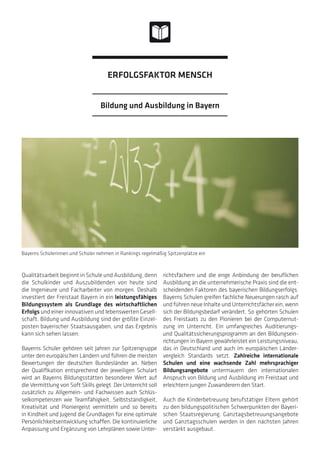 Qualitätsarbeit beginnt in Schule und Ausbildung, denn
die Schulkinder und Auszubildenden von heute sind
die Ingenieure und Facharbeiter von morgen. Deshalb
investiert der Freistaat Bayern in ein leistungsfähiges
Bildungssystem als Grundlage des wirtschaftlichen
Erfolgs und einer innovativen und lebenswerten Gesell-
schaft. Bildung und Ausbildung sind der größte Einzel-
posten bayerischer Staatsausgaben, und das Ergebnis
kann sich sehen lassen:
Bayerns Schüler gehören seit Jahren zur Spitzengruppe
unter den europäischen Ländern und führen die meisten
Bewertungen der deutschen Bundesländer an. Neben
der Qualifikation entsprechend der jeweiligen Schulart
wird an Bayerns Bildungsstätten besonderer Wert auf
die Vermittlung von Soft Skills gelegt. Der Unterricht soll
zusätzlich zu Allgemein- und Fachwissen auch Schlüs-
selkompetenzen wie Teamfähigkeit, Selbstständigkeit,
Kreativität und Pioniergeist vermitteln und so bereits
in Kindheit und Jugend die Grundlagen für eine optimale
Persönlichkeitsentwicklung schaffen. Die kontinuierliche
Anpassung und Ergänzung von Lehrplänen sowie Unter-
richtsfächern und die enge Anbindung der beruflichen
Ausbildung an die unternehmerische Praxis sind die ent-
scheidenden Faktoren des bayerischen Bildungserfolgs.
Bayerns Schulen greifen fachliche Neuerungen rasch auf
und führen neue Inhalte und Unterrichtsfächer ein, wenn
sich der Bildungsbedarf verändert. So gehörten Schulen
des Freistaats zu den Pionieren bei der Computernut-
zung im Unterricht. Ein umfangreiches Auditierungs-
und Qualitätssicherungsprogramm an den Bildungsein-
richtungen in Bayern gewährleistet ein Leistungsniveau,
das in Deutschland und auch im europäischen Länder-
vergleich Standards setzt. Zahlreiche internationale
Schulen und eine wachsende Zahl mehrsprachiger
Bildungsangebote untermauern den internationalen
Anspruch von Bildung und Ausbildung im Freistaat und
erleichtern jungen Zuwanderern den Start.
Auch die Kinderbetreuung berufstätiger Eltern gehört
zu den bildungspolitischen Schwerpunkten der Bayeri-
schen Staatsregierung. Ganztagsbetreuungsangebote
und Ganztagsschulen werden in den nächsten Jahren
verstärkt ausgebaut.
Bayerns Schülerinnen und Schüler nehmen in Rankings regelmäßig Spitzenplätze ein
Bildung und Ausbildung in Bayern
ERFOLGSFAKTOR MENSCH
 