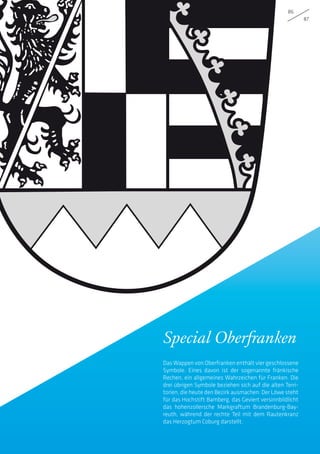 86
87
Special Oberfranken
Das Wappen von Oberfranken enthält vier geschlossene
Symbole. Eines davon ist der sogenannte fränkische
Rechen, ein allgemeines Wahrzeichen für Franken. Die
drei übrigen Symbole beziehen sich auf die alten Terri-
torien, die heute den Bezirk ausmachen: Der Löwe steht
für das Hochstift Bamberg, das Geviert versinnbildlicht
das hohenzollersche Markgraftum Brandenburg-Bay-
reuth, während der rechte Teil mit dem Rautenkranz
das Herzogtum Coburg darstellt.
 