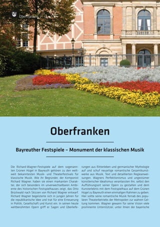 88
88
Die Richard-Wagner-Festspiele auf dem sogenann-
ten Grünen Hügel in Bayreuth gehören zu den welt-
weit bekanntesten Musik- und Theaterfestivals für
klassische Musik. Wie ihr Begründer, der Komponist
Richard Wagner, haben sie einen markanten Charak-
ter, der sich besonders im unverwechselbaren Ambi-
ente des historischen Festspielhauses zeigt, das Otto
Brückwald nach Skizzen von Richard Wagner entwarf.
Richard Wagner begeisterte sich in jungen Jahren für
die republikanische Idee und trat für eine Erneuerung
in Politik, Gesellschaft und Kunst ein. In seinen heute
weltberühmten Opern griff er Sagen und Überliefe-
rungen aus Ritterleben und germanischer Mythologie
auf und schuf neuartige romantische Gesamtkunst-
werke aus Musik, Text und detaillierten Regieanwei-
sungen. Wagners Perfektionismus und ungestümer
künstlerischer Idealismus veranlassten ihn, selbst den
Aufführungsort seiner Opern zu gestalten und dem
Kunsterlebnis mit dem Festspielhaus auf dem Grünen
Hügel zu Bayreuth einen einmaligen Rahmen zu geben.
Hier sollte seine romantische Musik fernab des popu-
lären Theaterbetriebs der Metropolen zur wahren Gel-
tung kommen. Wagner gewann für seine Vision viele
prominente Unterstützer, unter ihnen der bayerische
Oberfranken
Oberfranken
Bayreuther Festspiele – Monument der klassischen Musik
 