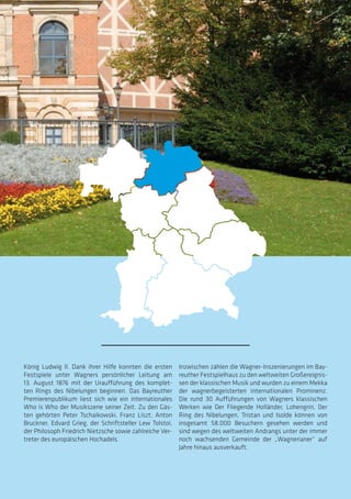 König Ludwig II. Dank ihrer Hilfe konnten die ersten
Festspiele unter Wagners persönlicher Leitung am
13. August 1876 mit der Uraufführung des komplet-
ten Rings des Nibelungen beginnen. Das Bayreuther
Premierenpublikum liest sich wie ein internationales
Who is Who der Musikszene seiner Zeit. Zu den Gäs-
ten gehörten Peter Tschaikowski, Franz Liszt, Anton
Bruckner, Edvard Grieg, der Schriftsteller Lew Tolstoi,
der Philosoph Friedrich Nietzsche sowie zahlreiche Ver-
treter des europäischen Hochadels.
Inzwischen zählen die Wagner-Inszenierungen im Bay-
reuther Festspielhaus zu den weltweiten Großereignis-
sen der klassischen Musik und wurden zu einem Mekka
der wagnerbegeisterten internationalen Prominenz.
Die rund 30 Aufführungen von Wagners klassischen
Werken wie Der Fliegende Holländer, Lohengrin, Der
Ring des Nibelungen, Tristan und Isolde können von
insgesamt 58.000 Besuchern gesehen werden und
sind wegen des weltweiten Andrangs unter der immer
noch wachsenden Gemeinde der „Wagnerianer“ auf
Jahre hinaus ausverkauft.
88
89
 