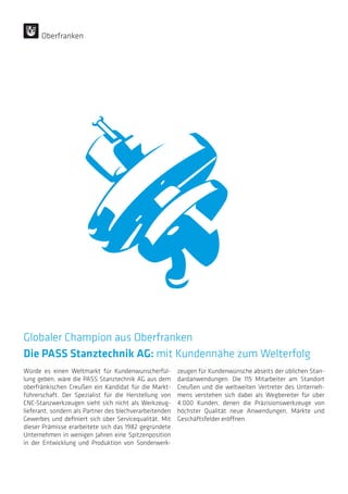 Würde es einen Weltmarkt für Kundenwunscherfül-
lung geben, wäre die PASS Stanztechnik AG aus dem
oberfränkischen Creußen ein Kandidat für die Markt-
führerschaft. Der Spezialist für die Herstellung von
CNC-Stanzwerkzeugen sieht sich nicht als Werkzeug-
lieferant, sondern als Partner des blechverarbeitenden
Gewerbes und definiert sich über Servicequalität. Mit
dieser Prämisse erarbeitete sich das 1982 gegründete
Unternehmen in wenigen Jahren eine Spitzenposition
in der Entwicklung und Produktion von Sonderwerk-
zeugen für Kundenwünsche abseits der üblichen Stan-
dardanwendungen. Die 115 Mitarbeiter am Standort
Creußen und die weltweiten Vertreter des Unterneh-
mens verstehen sich dabei als Wegbereiter für über
4.000 Kunden, denen die Präzisionswerkzeuge von
höchster Qualität neue Anwendungen, Märkte und
Geschäftsfelder eröffnen.
Globaler Champion aus Oberfranken
Die PASS Stanztechnik AG: mit Kundennähe zum Welterfolg
Oberfranken
 