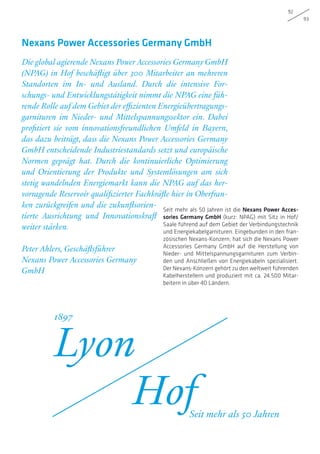 92
93
Seit mehr als 50 Jahren ist die Nexans Power Acces-
sories Germany GmbH (kurz: NPAG) mit Sitz in Hof/
Saale führend auf dem Gebiet der Verbindungstechnik
und Energiekabelgarnituren. Eingebunden in den fran-
zösischen Nexans-Konzern, hat sich die Nexans Power
Accessories Germany GmbH auf die Herstellung von
Nieder- und Mittelspannungsgarnituren zum Verbin-
den und Anschließen von Energiekabeln spezialisiert.
Der Nexans-Konzern gehört zu den weltweit führenden
Kabelherstellern und produziert mit ca. 24.500 Mitar-
beitern in über 40 Ländern.
Die global agierende Nexans Power Accessories Germany GmbH
(NPAG) in Hof beschäftigt über 300 Mitarbeiter an mehreren
Standorten im In- und Ausland. Durch die intensive For-
schungs- und Entwicklungstätigkeit nimmt die NPAG eine füh-
rende Rolle auf dem Gebiet der effizienten Energieübertragungs-
garnituren im Nieder- und Mittelspannungssektor ein. Dabei
profitiert sie vom innovationsfreundlichen Umfeld in Bayern,
das dazu beiträgt, dass die Nexans Power Accessories Germany
GmbH entscheidende Industriestandards setzt und europäische
Normen geprägt hat. Durch die kontinuierliche Optimierung
und Orientierung der Produkte und Systemlösungen am sich
stetig wandelnden Energiemarkt kann die NPAG auf das her-
vorragende Reservoir qualifizierter Fachkräfte hier in Oberfran-
ken zurückgreifen und die zukunftsorien-
tierte Ausrichtung und Innovationskraft
weiter stärken.
Peter Ahlers, Geschäftsführer
Nexans Power Accessories Germany
GmbH
Nexans Power Accessories Germany GmbH
Lyon
Hof
1897
Seit mehr als 50 Jahren
 