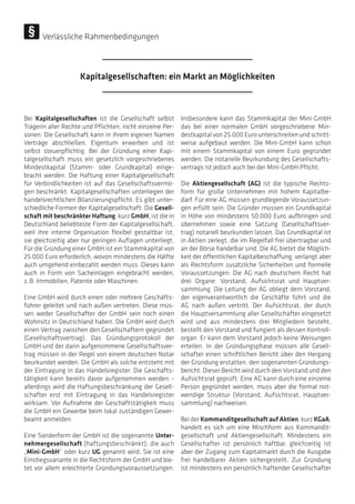 Verlässliche Rahmenbedingungen
Bei Kapitalgesellschaften ist die Gesellschaft selbst
Trägerin aller Rechte und Pflichten, nicht einzelne Per-
sonen. Die Gesellschaft kann in ihrem eigenen Namen
Verträge abschließen, Eigentum erwerben und ist
selbst steuerpflichtig. Bei der Gründung einer Kapi-
talgesellschaft muss ein gesetzlich vorgeschriebenes
Mindestkapital (Stamm- oder Grundkapital) einge-
bracht werden. Die Haftung einer Kapitalgesellschaft
für Verbindlichkeiten ist auf das Gesellschaftsvermö-
gen beschränkt. Kapitalgesellschaften unterliegen der
handelsrechtlichen Bilanzierungspflicht. Es gibt unter-
schiedliche Formen der Kapitalgesellschaft: Die Gesell-
schaft mit beschränkter Haftung, kurz GmbH, ist die in
Deutschland beliebteste Form der Kapitalgesellschaft,
weil ihre interne Organisation flexibel gestaltbar ist,
sie gleichzeitig aber nur geringen Auflagen unterliegt.
Für die Gründung einer GmbH ist ein Stammkapital von
25.000 Euro erforderlich, wovon mindestens die Hälfte
auch umgehend einbezahlt werden muss. Dieses kann
auch in Form von Sacheinlagen eingebracht werden,
z. B. Immobilien, Patente oder Maschinen.
Eine GmbH wird durch einen oder mehrere Geschäfts-
führer geleitet und nach außen vertreten. Diese müs-
sen weder Gesellschafter der GmbH sein noch einen
Wohnsitz in Deutschland haben. Die GmbH wird durch
einen Vertrag zwischen den Gesellschaftern gegründet
(Gesellschaftsvertrag). Das Gründungsprotokoll der
GmbH und der darin aufgenommene Gesellschaftsver-
trag müssen in der Regel von einem deutschen Notar
beurkundet werden. Die GmbH als solche entsteht mit
der Eintragung in das Handelsregister. Die Geschäfts-
tätigkeit kann bereits davor aufgenommen werden –
allerdings wird die Haftungsbeschränkung der Gesell-
schafter erst mit Eintragung in das Handelsregister
wirksam. Vor Aufnahme der Geschäftstätigkeit muss
die GmbH ein Gewerbe beim lokal zuständigen Gewer-
beamt anmelden.
Eine Sonderform der GmbH ist die sogenannte Unter-
nehmergesellschaft (haftungsbeschränkt), die auch
„Mini-GmbH“ oder kurz UG genannt wird. Sie ist eine
Einstiegsvariante in die Rechtsform der GmbH und bie-
tet vor allem erleichterte Gründungsvoraussetzungen.
Insbesondere kann das Stammkapital der Mini-GmbH
das bei einer normalen GmbH vorgeschriebene Min-
destkapital von 25.000 Euro unterschreiten und schritt-
weise aufgebaut werden. Die Mini-GmbH kann schon
mit einem Stammkapital von einem Euro gegründet
werden. Die notarielle Beurkundung des Gesellschafts-
vertrags ist jedoch auch bei der Mini-GmbH Pflicht.
Die Aktiengesellschaft (AG) ist die typische Rechts-
form für große Unternehmen mit hohem Kapitalbe-
darf. Für eine AG müssen grundlegende Voraussetzun-
gen erfüllt sein: Die Gründer müssen ein Grundkapital
in Höhe von mindestens 50.000 Euro aufbringen und
übernehmen sowie eine Satzung (Gesellschaftsver-
trag) notariell beurkunden lassen. Das Grundkapital ist
in Aktien zerlegt, die im Regelfall frei übertragbar und
an der Börse handelbar sind. Die AG bietet die Möglich-
keit der öffentlichen Kapitalbeschaffung, verlangt aber
als Rechtsform zusätzliche Sicherheiten und formelle
Voraussetzungen: Die AG nach deutschem Recht hat
drei Organe: Vorstand, Aufsichtsrat und Hauptver-
sammlung. Die Leitung der AG obliegt dem Vorstand,
der eigenverantwortlich die Geschäfte führt und die
AG nach außen vertritt. Der Aufsichtsrat, der durch
die Hauptversammlung aller Gesellschafter eingesetzt
wird und aus mindestens drei Mitgliedern besteht,
bestellt den Vorstand und fungiert als dessen Kontroll-
organ. Er kann dem Vorstand jedoch keine Weisungen
erteilen. In der Gründungsphase müssen alle Gesell-
schafter einen schriftlichen Bericht über den Hergang
der Gründung erstatten, den sogenannten Gründungs-
bericht. Dieser Bericht wird durch den Vorstand und den
Aufsichtsrat geprüft. Eine AG kann durch eine einzelne
Person gegründet werden, muss aber die formal not-
wendige Struktur (Vorstand, Aufsichtsrat, Hauptver-
sammlung) nachweisen.
Bei der KommanditgesellschaftaufAktien, kurz KGaA,
handelt es sich um eine Mischform aus Kommandit-
gesellschaft und Aktiengesellschaft. Mindestens ein
Gesellschafter ist persönlich haftbar, gleichzeitig ist
aber der Zugang zum Kapitalmarkt durch die Ausgabe
frei handelbarer Aktien sichergestellt. Zur Gründung
ist mindestens ein persönlich haftender Gesellschafter
Kapitalgesellschaften: ein Markt an Möglichkeiten
 