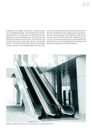 96
97
erforderlich. Die übrigen sind an dem in Aktien zerleg-
ten Grundkapital beteiligt, ohne persönlich für die Ver-
bindlichkeiten der Gesellschaft zu haften (Kommandi-
taktionäre). Das Grundkapital einer KGaA beträgt wie
bei der AG mindestens 50.000 Euro. Auch hier muss der
Gesellschaftsvertrag (Satzung) notariell beurkundet
werden. Die KGaA verfügt nicht über einen Vorstand,
sondern wird durch den Komplementär vertreten. Die-
ser hat eine stärkere Stellung als der Vorstand einer AG.
Bestimmte Beschlüsse der Hauptversammlung bedür-
fen der Zustimmung des Komplementärs. Wie die AG
verfügt auch die KGaA über einen Aufsichtsrat, der
von der Hauptversammlung der Kommanditaktionäre
gewählt wird. Die Kommanditaktionäre verfügen über
die gleichen Rechte wie Aktionäre einer AG.
Maßgeschneiderte Rechtsformen für jede Investition in den Standort Bayern
 