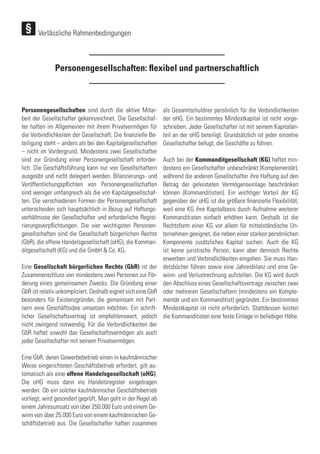 Personengesellschaften sind durch die aktive Mitar-
beit der Gesellschafter gekennzeichnet. Die Gesellschaf-
ter haften im Allgemeinen mit ihrem Privatvermögen für
die Verbindlichkeiten der Gesellschaft. Die finanzielle Be-
teiligung steht – anders als bei den Kapitalgesellschaften
– nicht im Vordergrund. Mindestens zwei Gesellschafter
sind zur Gründung einer Personengesellschaft erforder-
lich. Die Geschäftsführung kann nur von Gesellschaftern
ausgeübt und nicht delegiert werden. Bilanzierungs- und
Veröffentlichungspflichten von Personengesellschaften
sind weniger umfangreich als die von Kapitalgesellschaf-
ten. Die verschiedenen Formen der Personengesellschaft
unterscheiden sich hauptsächlich in Bezug auf Haftungs-
verhältnisse der Gesellschafter und erforderliche Regist-
rierungsverpflichtungen. Die vier wichtigsten Personen-
gesellschaften sind die Gesellschaft bürgerlichen Rechts
(GbR), die offene Handelsgesellschaft (oHG), die Komman-
ditgesellschaft (KG) und die GmbH & Co. KG.
Eine Gesellschaft bürgerlichen Rechts (GbR) ist der
Zusammenschluss von mindestens zwei Personen zur För-
derung eines gemeinsamen Zwecks. Die Gründung einer
GbR ist relativ unkompliziert. Deshalb eignet sich eine GbR
besonders für Existenzgründer, die gemeinsam mit Part-
nern eine Geschäftsidee umsetzen möchten. Ein schrift-
licher Gesellschaftsvertrag ist empfehlenswert, jedoch
nicht zwingend notwendig. Für die Verbindlichkeiten der
GbR haftet sowohl das Gesellschaftsvermögen als auch
jeder Gesellschafter mit seinem Privatvermögen.
Eine GbR, deren Gewerbebetrieb einen in kaufmännischer
Weise eingerichteten Geschäftsbetrieb erfordert, gilt au-
tomatisch als eine offene Handelsgesellschaft (oHG).
Die oHG muss dann ins Handelsregister eingetragen
werden. Ob ein solcher kaufmännischer Geschäftsbetrieb
vorliegt, wird gesondert geprüft. Man geht in der Regel ab
einem Jahresumsatz von über 250.000 Euro und einem Ge-
winn von über 25.000 Euro von einem kaufmännischen Ge-
schäftsbetrieb aus. Die Gesellschafter haften zusammen
als Gesamtschuldner persönlich für die Verbindlichkeiten
der oHG. Ein bestimmtes Mindestkapital ist nicht vorge-
schrieben. Jeder Gesellschafter ist mit seinem Kapitalan-
teil an der oHG beteiligt. Grundsätzlich ist jeder einzelne
Gesellschafter befugt, die Geschäfte zu führen.
Auch bei der Kommanditgesellschaft (KG) haftet min-
destens ein Gesellschafter unbeschränkt (Komplementär),
während die anderen Gesellschafter ihre Haftung auf den
Betrag der geleisteten Vermögenseinlage beschränken
können (Kommanditisten). Ein wichtiger Vorteil der KG
gegenüber der oHG ist die größere finanzielle Flexibilität,
weil eine KG ihre Kapitalbasis durch Aufnahme weiterer
Kommanditisten einfach erhöhen kann. Deshalb ist die
Rechtsform einer KG vor allem für mittelständische Un-
ternehmen geeignet, die neben einer starken persönlichen
Komponente zusätzliches Kapital suchen. Auch die KG
ist keine juristische Person, kann aber dennoch Rechte
erwerben und Verbindlichkeiten eingehen. Sie muss Han-
delsbücher führen sowie eine Jahresbilanz und eine Ge-
winn- und Verlustrechnung aufstellen. Die KG wird durch
den Abschluss eines Gesellschaftsvertrags zwischen zwei
oder mehreren Gesellschaftern (mindestens ein Komple-
mentär und ein Kommanditist) gegründet. Ein bestimmtes
Mindestkapital ist nicht erforderlich. Stattdessen leisten
die Kommanditisten eine feste Einlage in beliebiger Höhe.
Personengesellschaften: flexibel und partnerschaftlich
Verlässliche Rahmenbedingungen
 