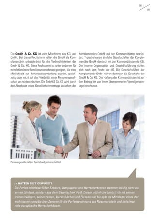 98
99
Die GmbH & Co. KG ist eine Mischform aus KG und
GmbH. Bei dieser Rechtsform haftet die GmbH als Kom-
plementärin unbeschränkt für die Verbindlichkeiten der
GmbH & Co. KG. Diese Rechtsform ist unter anderem für
mittelständische Familienunternehmen geeignet, die eine
Möglichkeit zur Haftungsbeschränkung suchen, gleich-
zeitig aber nicht auf die Flexibilität einer Personengesell-
schaft verzichten möchten. Die GmbH & Co. KG wird durch
den Abschluss eines Gesellschaftsvertrags zwischen der
Komplementärs-GmbH und den Kommanditisten gegrün-
det. Typischerweise sind die Gesellschafter der Komple-
mentärs-GmbH identisch mit den Kommanditisten der KG.
Die interne Organisation und Geschäftsführung richtet
sich nach dem Recht der KG. Die Geschäftsführer der
Komplementär-GmbH führen demnach die Geschäfte der
GmbH & Co. KG. Die Haftung der Kommanditisten ist auf
den Betrag der von ihnen übernommenen Vermögensein-
lage beschränkt.
>> HÄTTEN SIE‘S GEWUSST?
Die Perlen mittelalterlicher Schätze, Kronjuwelen und Herrscherkronen stammen häufig nicht aus
fernen Ländern, sondern aus dem Bayerischen Wald. Dieser urtümliche Landstrich mit seinen
grünen Wäldern, seinen reinen, klaren Bächen und Flüssen war bis spät ins Mittelalter eines der
wichtigsten europäischen Zentren für die Perlengewinnung aus Flussmuscheln und belieferte
viele europäische Herrscherhäuser.
Personengesellschaften: flexibel und partnerschaftlich
 