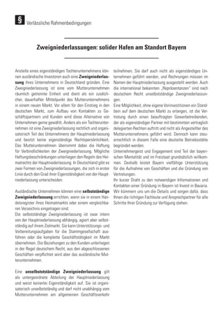 Zweigniederlassungen: solider Hafen am Standort Bayern
Anstelle eines eigenständigen Tochterunternehmens kön-
nen ausländische Investoren auch eine Zweigniederlas-
sung ihres Unternehmens in Deutschland gründen. Eine
Zweigniederlassung ist eine vom Mutterunternehmen
räumlich getrennte Einheit und dient als ein zusätzli-
cher, dauerhafter Mittelpunkt des Mutterunternehmens
in einem neuen Markt. Vor allem für den Einstieg in den
deutschen Markt, zum Aufbau von Kontakten zu Ge-
schäftspartnern und Kunden wird diese Alternative von
Unternehmen gerne gewählt. Anders als ein Tochterunter-
nehmen ist eine Zweigniederlassung rechtlich und organi-
satorisch Teil des Unternehmens der Hauptniederlassung
und besitzt keine eigenständige Rechtspersönlichkeit.
Das Mutterunternehmen übernimmt dabei die Haftung
für Verbindlichkeiten der Zweigniederlassung. Mögliche
Haftungsbeschränkungen unterliegen den Regeln des Hei-
matrechts der Hauptniederlassung. In Deutschland gibt es
zwei Formen von Zweigniederlassungen, die sich in erster
Linie durch den Grad ihrer Eigenständigkeit von der Haupt-
niederlassung unterscheiden.
Ausländische Unternehmen können eine selbstständige
Zweigniederlassung errichten, wenn sie in einem Han-
delsregister ihres Heimatmarkts oder einem vergleichba-
ren Verzeichnis eingetragen sind.
Die selbstständige Zweigniederlassung ist zwar intern
von der Hauptniederlassung abhängig, agiert aber selbst-
ständig auf ihrem Zielmarkt. Sie kann Unterstützungs- und
Vorbereitungsaufgaben für die Stammgesellschaft aus-
führen oder die komplette Geschäftstätigkeit im Markt
übernehmen. Die Beziehungen zu den Kunden unterliegen
in der Regel deutschem Recht, aus den abgeschlossenen
Geschäften verpflichtet wird aber das ausländische Mut-
terunternehmen.
Eine unselbststständige Zweigniederlassung gilt
als untergeordnete Abteilung der Hauptniederlassung
und weist keinerlei Eigenständigkeit auf. Sie ist organi-
satorisch unselbstständig und darf nicht unabhängig vom
Mutterunternehmen am allgemeinen Geschäftsverkehr
teilnehmen. Sie darf auch nicht als eigenständiges Un-
ternehmen geführt werden, und Rechnungen müssen im
Namen der Hauptniederlassung ausgestellt werden. Auch
die international bekannten „Repräsentanzen“ sind nach
deutschem Recht unselbstständige Zweigniederlassun-
gen.
Eine Möglichkeit, ohne eigene Vorinvestitionen ein Stand-
bein auf dem deutschen Markt zu erlangen, ist die Ver-
tretung durch einen beauftragten Gewerbetreibenden,
der als eigenständiger Partner mit bestimmten vertraglich
delegierten Rechten auftritt und nicht als Angestellter des
Mutterunternehmens geführt wird. Dennoch kann steu-
errechtlich in diesem Falle eine deutsche Betriebsstätte
begründet werden.
Unternehmergeist und Engagement sind Teil der bayeri-
schen Mentalität und im Freistaat grundsätzlich willkom-
men. Deshalb leistet Bayern vielfältige Unterstützung
für die Aufnahme von Geschäften und die Gründung von
Vertretungen.
Ihr kurzer Draht zu den notwendigen Informationen und
Kontakten einer Gründung in Bayern ist Invest in Bavaria.
Wir kümmern uns um die Details und sorgen dafür, dass
Ihnen die richtigen Fachleute und Ansprechpartner für alle
Schritte Ihrer Gründung zur Verfügung stehen.
Verlässliche Rahmenbedingungen
 