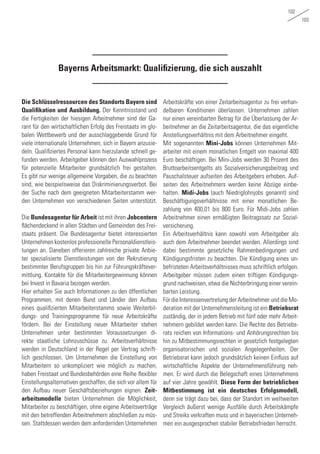 102
103
Bayerns Arbeitsmarkt: Qualifizierung, die sich auszahlt
Die Schlüsselressourcen des Standorts Bayern sind
Qualifikation und Ausbildung. Der Kenntnisstand und
die Fertigkeiten der hiesigen Arbeitnehmer sind der Ga-
rant für den wirtschaftlichen Erfolg des Freistaats im glo-
balen Wettbewerb und der ausschlaggebende Grund für
viele internationale Unternehmen, sich in Bayern anzusie-
deln. Qualifiziertes Personal kann hierzulande schnell ge-
funden werden. Arbeitgeber können den Auswahlprozess
für potenzielle Mitarbeiter grundsätzlich frei gestalten.
Es gibt nur wenige allgemeine Vorgaben, die zu beachten
sind, wie beispielsweise das Diskriminierungsverbot. Bei
der Suche nach dem geeigneten Mitarbeiterstamm wer-
den Unternehmen von verschiedenen Seiten unterstützt.
Die Bundesagentur für Arbeit ist mit ihren Jobcentern
flächendeckend in allen Städten und Gemeinden des Frei-
staats präsent. Die Bundesagentur bietet interessierten
Unternehmen kostenlos professionelle Personaldienstleis-
tungen an. Daneben offerieren zahlreiche private Anbie-
ter spezialisierte Dienstleistungen von der Rekrutierung
bestimmter Berufsgruppen bis hin zur Führungskräftever-
mittlung. Kontakte für die Mitarbeitergewinnung können
bei Invest in Bavaria bezogen werden.
Hier erhalten Sie auch Informationen zu den öffentlichen
Programmen, mit denen Bund und Länder den Aufbau
eines qualifizierten Mitarbeiterstamms sowie Weiterbil-
dungs- und Trainingsprogramme für neue Arbeitskräfte
fördern. Bei der Einstellung neuer Mitarbeiter stehen
Unternehmen unter bestimmten Voraussetzungen di-
rekte staatliche Lohnzuschüsse zu. Arbeitsverhältnisse
werden in Deutschland in der Regel per Vertrag schrift-
lich geschlossen. Um Unternehmen die Einstellung von
Mitarbeitern so unkompliziert wie möglich zu machen,
haben Freistaat und Bundesbehörden eine Reihe flexibler
Einstellungsalternativen geschaffen, die sich vor allem für
den Aufbau neuer Geschäftsbeziehungen eignen. Zeit-
arbeitsmodelle bieten Unternehmen die Möglichkeit,
Mitarbeiter zu beschäftigen, ohne eigene Arbeitsverträge
mit den betreffenden Arbeitnehmern abschließen zu müs-
sen. Stattdessen werden dem anfordernden Unternehmen
Arbeitskräfte von einer Zeitarbeitsagentur zu frei verhan-
delbaren Konditionen überlassen. Unternehmen zahlen
nur einen vereinbarten Betrag für die Überlassung der Ar-
beitnehmer an die Zeitarbeitsagentur, die das eigentliche
Anstellungsverhältnis mit dem Arbeitnehmer eingeht.
Mit sogenannten Mini-Jobs können Unternehmen Mit-
arbeiter mit einem monatlichen Entgelt von maximal 400
Euro beschäftigen. Bei Mini-Jobs werden 30 Prozent des
Bruttoarbeitsentgelts als Sozialversicherungsbeitrag und
Pauschalsteuer aufseiten des Arbeitgebers erhoben. Auf-
seiten des Arbeitnehmers werden keine Abzüge einbe-
halten. Midi-Jobs (auch Niedriglohnjobs genannt) sind
Beschäftigungsverhältnisse mit einer monatlichen Be-
zahlung von 400,01 bis 800 Euro. Für Midi-Jobs zahlen
Arbeitnehmer einen ermäßigten Beitragssatz zur Sozial-
versicherung.
Ein Arbeitsverhältnis kann sowohl vom Arbeitgeber als
auch dem Arbeitnehmer beendet werden. Allerdings sind
dabei bestimmte gesetzliche Rahmenbedingungen und
Kündigungsfristen zu beachten. Die Kündigung eines un-
befristeten Arbeitsverhältnisses muss schriftlich erfolgen.
Arbeitgeber müssen zudem einen triftigen Kündigungs-
grund nachweisen, etwa die Nichterbringung einer verein-
barten Leistung.
Für die Interessenvertretung der Arbeitnehmer und die Mo-
deration mit der Unternehmensleitung ist ein Betriebsrat
zuständig, der in jedem Betrieb mit fünf oder mehr Arbeit-
nehmern gebildet werden kann. Die Rechte des Betriebs-
rats reichen von Informations- und Anhörungsrechten bis
hin zu Mitbestimmungsrechten in gesetzlich festgelegten
organisatorischen und sozialen Angelegenheiten. Der
Betriebsrat kann jedoch grundsätzlich keinen Einfluss auf
wirtschaftliche Aspekte der Unternehmensführung neh-
men. Er wird durch die Belegschaft eines Unternehmens
auf vier Jahre gewählt. Diese Form der betrieblichen
Mitbestimmung ist ein deutsches Erfolgsmodell,
denn sie trägt dazu bei, dass der Standort im weltweiten
Vergleich äußerst wenige Ausfälle durch Arbeitskämpfe
und Streiks verkraften muss und in bayerischen Unterneh-
men ein ausgesprochen stabiler Betriebsfrieden herrscht.
 