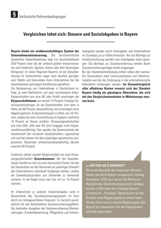 Vergleichen lohnt sich: Steuern und Sozialabgaben in Bayern
Bayern bietet ein wettbewerbsfähiges System der
Unternehmensbesteuerung. Die durchschnittliche
steuerliche Gesamtbelastung liegt mit deutschlandweit
29,8 Prozent unter der der anderen großen Industriestaa-
ten wie Frankreich, Spanien, Italien oder dem Vereinigten
Königreich. In vielen Regionen Bayerns ist die Steuerbe-
lastung für Unternehmen sogar noch deutlich geringer,
weil Städte und Gemeinden ihren Unternehmen bei der
Gewerbesteuer günstigere Konditionen gewähren.
Die Besteuerung von Unternehmen in Deutschland er-
folgt, je nach Rechtsform, auf zwei verschiedene Arten:
Körperschaften wie eine AG oder GmbH unterliegen der
Körperschaftsteuer von derzeit 15 Prozent. Etwaige Ge-
winnausschüttungen an die Gesellschafter sind dann in
Höhe von 60 Prozent steuerpflichtig und unterliegen einer
Abgeltungsteuer (Einkommensteuer) in Höhe von 25 Pro-
zent, sodass bei einer Ausschüttung im Ergebnis nochmals
15 Prozent an Steuer anfallen. Personengesellschaften
wie eine GbR, oHG oder KG sind hingegen nicht körper-
schaftsteuerpflichtig. Hier werden die Gewinnanteile der
Gesellschaft den einzelnen Gesellschaftern zugerechnet
und sind bei diesen mit dem jeweiligen persönlichen pro-
gressiven Steuersatz einkommensteuerpflichtig (derzeit
maximal 45 Prozent).
Zusätzlich zahlen sowohl Körperschaften als auch Perso-
nengesellschaften Gewerbesteuer. Bei der Gewerbe-
steuer handelt es sich um eine kommunale Steuer, bei der
die Steuersätze von der Gemeinde am jeweiligen Standort
des Unternehmens individuell festgelegt werden, sodass
die Gewerbesteuersätze von Gemeinde zu Gemeinde
variieren. In der Regel muss man hier mit ca. 15 Prozent
rechnen.
Im Unterschied zu anderen Industriestaaten wird in
Deutschland das Sozialversicherungssystem im Kern
durch ein Umlageverfahren finanziert. Es herrscht grund-
sätzlich für alle Arbeitnehmer Sozialversicherungspflicht.
Die laufenden Ausgaben der Sozialversicherung (Renten-
zahlungen, Krankenbehandlung, Pflegesätze und Arbeits-
losengeld) werden durch Arbeitgeber und Arbeitnehmer
im Grundsatz je zur Hälfte finanziert. Nur die Beiträge zur
Unfallversicherung werden vom Arbeitgeber allein getra-
gen. Die Beiträge zur Sozialversicherung werden durch
Sozialversicherungsträger direkt eingezogen.
Bei der Standortentscheidung sollten neben den nomina-
len Steuersätzen auch Lohnzusatzkosten und Gebühren-
modelle wie bei der Entsorgung in die unternehmerische
Kalkulation einbezogen werden. Im Gesamtvergleich
aller effektiven Kosten erweist sich der Standort
Bayern häufig als günstigere Alternative, die sich
mit den Vergleichsstandorten in Mitteleuropa mes-
sen kann.
>> HÄTTEN SIE‘S GEWUSST?
Die erste Republik der deutschen Bundes-
länder wurde in Bayern ausgerufen. Anfang
November 1918, kurz bevor die Weimarer
Republik das Deutsche Kaiserreich ablöste,
wurde in München der Freistaat Bayern
proklamiert. „Freistaat“ bezeichnete für die
Gründer eine Regierungsform eines freien
Staats ohne monarchische Regierungen. Der
Begriff ist inzwischen Teil der bayerischen
Identität geworden.
Verlässliche Rahmenbedingungen
 