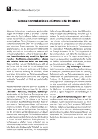Bayerns Netzwerkpolitik: die Extrameile für Investoren
Spitzenstandorte müssen im weltweiten Vergleich über-
zeugen, um Investoren für sich zu gewinnen. Manche Ei-
genschaften des Standorts Bayern sind jedoch einzigartig,
weil sie in dieser Form von keinem zweiten Standort gebo-
ten werden können. Die langfristige Ausrichtung der baye-
rischen Wirtschaftspolitik gehört mit Sicherheit zu diesen
ganz besonderen Standortmerkmalen. Der konsequente
Netzwerkgedanke, den die bayerische Investitionspolitik
verfolgt, setzt nicht nur einzelne Impulse, sondern schafft
ein langfristig fruchtbares Umfeld für Investitionen. Bay-
erns Investitionsförderung entwickelt Synergien
zwischen Hochtechnologieunternehmen ebenso
wie zwischen Wirtschaft, Politik und Forschung.
Diese besondere Form der Standortförderung setzt auf
drei Säulen: Auf die Politik der Hochtechnologiecluster,
die Investoren ein Reservoir an Partnern und Strukturen
bietet; auf intensive Forschung auf Weltniveau an den
bayerischen Universitäten und Forschungseinrichtungen
sowie auf anspruchsvollen Service und eine langfristig
verlässliche Partnerschaft mit Politik und staatlichen Ein-
richtungen.
Diese Partnerschaft wird durch zahlreiche staatliche Ini-
tiativen kontinuierlich fortgeschrieben. Mit der Initiative
„BayernFIT – Forschung, Innovation, Technologie“
beispielsweise tritt die Bayerische Staatsregierung selbst
als Initiator für Kooperations- und Förderprogramme der
Hochtechnologie auf. Ziel der Initiative ist die Förderung
der bayerischen Zukunftstechnologiebranchen durch vor-
ausschauende Forschungsinvestitionen und konzertierte
Zusammenarbeit aller Wissens- und Leistungsträger. Die-
ser Pakt wurde zwischen der Bayerischen Staatsregierung
und der bayerischen Wirtschaft geschlossen, um Bayern
dauerhaft eine herausragende Position im Kreis der euro-
päischen Spitzenstandorte für Forschung und Entwicklung
zu sichern und damit Wohlstand, Arbeitsplätze und Zu-
kunftschancen zu schaffen. Hierbei sind jedoch nicht nur
Investitionen von staatlicher, sondern auch von wirtschaft-
licher Seite nötig. Die bayerische Wirtschaft hat sich im
Rahmen von BayernFIT verpflichtet, ihre Aufwendungen
für Forschung und Entwicklung bis ins Jahr 2020 um über
10,16 Milliarden Euro auf knapp 16,5 Milliarden Euro zu
steigern. Die verstärkte Zusammenarbeit zwischen Hoch-
schulen und Wirtschaft ist ein Kernelement dieser staatli-
chen Initiative. In einer bundesweit einmaligen Allianz von
Wissenschaft und Wirtschaft bei der Patentverwertung
haben die bayerischen Hochschulen im Zusammenwirken
mit verschiedenen Wirtschaftsverbänden eine gemeinsa-
me Strategie entwickelt, die das Erfindungspotenzial an
Bayerns Hochschulen noch stärker für die ansässigen Un-
ternehmen nutzbar macht. Die bayerische Investitionspoli-
tik wird von ausgewählten Serviceangeboten für Investo-
ren flankiert, die Unternehmen nutzen können, um selbst
von Bayerns Investitionsförderung zu profitieren.
Die Onlinedatenbank „Key Technologies in Bavaria“
bietet Interessenten kostenlos umfassende Informationen
zu bayerischen Unternehmen, Institutionen aus Forschung,
Technologietransfer und Netzwerkmanagement sowie zu
Fachbehörden und Verbänden mit über 23.000 aktuellen
Einträgen. „Key Technologies in Bavaria“ bildet mit die-
sem ausgesuchten Angebot möglicher Standorte und Part-
ner eine unkomplizierte und kostenlose digitale Brücke
zwischen Bayern und dem Weltmarkt und gibt Investoren
die Möglichkeit, sich selbst einen zuverlässigen ersten
Eindruck zu eigenen Perspektiven am Standort Bayern zu
machen.
Mit dem „Standortinformationssystem SISBY“ kön-
nen Interessenten online bayerische Standorte nach den
wichtigsten Investitionskriterien recherchieren und mit in-
teraktiven Karten bis ins Detail auswerten. SISBY enthält
Karten zur stadtplangenauen Lage von Gewerbegebieten,
zu regionaler Wirtschafts- und Bevölkerungsentwicklung,
Gewerbesteuerhebesätzen, Forschungseinrichtungen und
vielem mehr. Das Onlinesuchsystem lässt sich nach Ihren
Suchkriterien konfigurieren und kann kostenfrei genutzt
werden.
Verlässliche Rahmenbedingungen
 