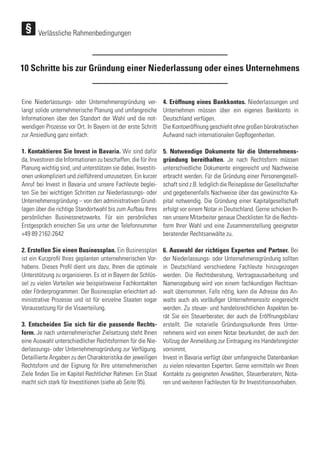Eine Niederlassungs- oder Unternehmensgründung ver-
langt solide unternehmerische Planung und umfangreiche
Informationen über den Standort der Wahl und die not-
wendigen Prozesse vor Ort. In Bayern ist der erste Schritt
zur Ansiedlung ganz einfach:
1. Kontaktieren Sie Invest in Bavaria. Wir sind dafür
da, Investoren die Informationen zu beschaffen, die für ihre
Planung wichtig sind, und unterstützen sie dabei, Investiti-
onen unkompliziert und zielführend umzusetzen. Ein kurzer
Anruf bei Invest in Bavaria und unsere Fachleute beglei-
ten Sie bei wichtigen Schritten zur Niederlassungs- oder
Unternehmensgründung – von den administrativen Grund-
lagen über die richtige Standortwahl bis zum Aufbau Ihres
persönlichen Businessnetzwerks. Für ein persönliches
Erstgespräch erreichen Sie uns unter der Telefonnummer
+49 89 2162-2642
2. Erstellen Sie einen Businessplan. Ein Businessplan
ist ein Kurzprofil Ihres geplanten unternehmerischen Vor-
habens. Dieses Profil dient uns dazu, Ihnen die optimale
Unterstützung zu organisieren. Es ist in Bayern der Schlüs-
sel zu vielen Vorteilen wie beispielsweise Fachkontakten
oder Förderprogrammen. Der Businessplan erleichtert ad-
ministrative Prozesse und ist für einzelne Staaten sogar
Voraussetzung für die Visaerteilung.
3. Entscheiden Sie sich für die passende Rechts-
form. Je nach unternehmerischer Zielsetzung steht Ihnen
eine Auswahl unterschiedlicher Rechtsformen für die Nie-
derlassungs- oder Unternehmensgründung zur Verfügung.
Detaillierte Angaben zu den Charakteristika der jeweiligen
Rechtsform und der Eignung für Ihre unternehmerischen
Ziele finden Sie im Kapitel Rechtlicher Rahmen: Ein Staat
macht sich stark für Investitionen (siehe ab Seite 95).
4. Eröffnung eines Bankkontos. Niederlassungen und
Unternehmen müssen über ein eigenes Bankkonto in
Deutschland verfügen.
Die Kontoeröffnung geschieht ohne großen bürokratischen
Aufwand nach internationalen Gepflogenheiten.
5. Notwendige Dokumente für die Unternehmens-
gründung bereithalten. Je nach Rechtsform müssen
unterschiedliche Dokumente eingereicht und Nachweise
erbracht werden. Für die Gründung einer Personengesell-
schaft sind z.B. lediglich die Reisepässe der Gesellschafter
und gegebenenfalls Nachweise über das gewünschte Ka-
pital notwendig. Die Gründung einer Kapitalgesellschaft
erfolgt vor einem Notar in Deutschland. Gerne schicken Ih-
nen unsere Mitarbeiter genaue Checklisten für die Rechts-
form Ihrer Wahl und eine Zusammenstellung geeigneter
beratender Rechtsanwälte zu.
6. Auswahl der richtigen Experten und Partner. Bei
der Niederlassungs- oder Unternehmensgründung sollten
in Deutschland verschiedene Fachleute hinzugezogen
werden. Die Rechtsberatung, Vertragsausarbeitung und
Namensgebung wird von einem fachkundigen Rechtsan-
walt übernommen. Falls nötig, kann die Adresse des An-
walts auch als vorläufiger Unternehmenssitz eingereicht
werden. Zu steuer- und handelsrechtlichen Aspekten be-
rät Sie ein Steuerberater, der auch die Eröffnungsbilanz
erstellt. Die notarielle Gründungsurkunde Ihres Unter-
nehmens wird von einem Notar beurkundet, der auch den
Vollzug der Anmeldung zur Eintragung ins Handelsregister
vornimmt.
Invest in Bavaria verfügt über umfangreiche Datenbanken
zu vielen relevanten Experten. Gerne vermitteln wir Ihnen
Kontakte zu geeigneten Anwälten, Steuerberatern, Nota-
ren und weiteren Fachleuten für Ihr Investitionsvorhaben.
10 Schritte bis zur Gründung einer Niederlassung oder eines Unternehmens
Verlässliche Rahmenbedingungen
 