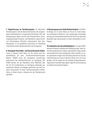 108
109
7. Registrierung im Handelsregister. Im deutschen
Handelsregister sind die Basisinformationen der eingetra-
genen Gesellschaften in Deutschland hinterlegt. Hier sind
beispielsweise Name und Sitz des Unternehmens, vertre-
tungsberechtigte Personen, die Rechtsform sowie Grund-
und Stammkapital öffentlich dokumentiert. Das Han-
delsregister ist ein bewährtes Instrument zur Schaffung
unternehmerischer Rechtssicherheit und Transparenz.
8. Geeignete Geschäfts- und Gewerberäume finden.
Invest in Bavaria stellt Ihnen für die Suche nach Ge-
werbeflächen mit dem „Standortinformationssystem
Bayern“ (SISBY) eines der europaweit innovativsten
Instrumente der Standortrecherche zur Verfügung. Mit
SISBY können Sie per Mausklick einen Überblick über
die für Ihre Suchkriterien zur Verfügung stehenden ge-
werblichen Flächen und Objekte gewinnen und eine fun-
dierte Vorauswahl für Ihren Investitionsstandort treffen.
Gerne ist Ihnen Invest in Bavaria bei der Standortsuche
behilflich.
9. Beantragung einer Aufenthaltserlaubnis. Für Nicht-
EU-Bürger ist in vielen Fällen ein Visum für einen länge-
ren Aufenthalt erforderlich. Die notwendigen Unterlagen
(Antrag und Unternehmensprofil) stellt Ihnen die deutsche
Botschaft oder das Konsulat in Ihrem Heimatland zur Ver-
fügung.
10. Aufnahme der Geschäftstätigkeit. In einigen Fällen
können Sie bereits während der Niederlassungs- oder Un-
ternehmensgründung in Bayern geschäftlich tätig werden
und die Basis für einen erfolgreichen Start schaffen. Zu al-
len praktischen Fragen einer Gründung können Sie sich der
Unterstützung von Invest in Bavaria sicher sein. Ein Anruf
genügt, und wir sorgen für die richtigen Ansprechpartner,
organisieren Kontakte oder geben Tipps für die Ansiedlung
am Wachstumsstandort Bayern.
 
