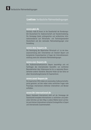 114
114
Linkliste Verlässliche Rahmenbedingungen
www.gtai.de
Germany Trade & Invest ist die Gesellschaft der Bundesrepu-
blik Deutschland für Außenwirtschaft und Standortmarketing.
Die Homepage bietet umfangreiches und verlässliches Infor-
mationsmaterial zum Wirtschafts- und Technologiestandort
Deutschland und den nationalen Rahmenbedingungen einer
Ansiedlung.
www.vbw-bayern.de
Die Vereinigung der Bayerischen Wirtschaft e.V. ist die Inter-
essenvertretung aller Unternehmen am Standort Bayern und
kompetenter Ansprechpartner in Fragen der Unternehmensent-
wicklung sowie der relevanten Rahmenbedingungen.
www.awz-bayern.de
Das Außenwirtschaftszentrum Bayern beschäftigt sich mit
Fachfragen des internationalen Geschäfts: von rechtlichen
Besonderheiten über Zollprozesse bis hin zu regionalen Beson-
derheiten anderer Standorte. Besucher finden auf der Seite vor
allem Veranstaltungshinweise für Expertenforen.
www.auwi-bayern.de
Die bayerischen IHKs haben ein praxisnahes Außenwirtschafts-
portal gestartet, auf dem neben vielen rechtlichen Fragen viele
Praxistipps international erfahrener Unternehmer und Berater
einfließen.
www.bh-international.de
Bayern Handwerk International stellt auf der Homepage der
Gesellschaft kompakte Informationen zu rechtlichen und prakti-
schen Schritten auf dem Weg in andere Märkte bereit und bie-
tet auch kleinen Unternehmen einfache Einstiegshilfen in Export
und internationale Zusammenarbeit.
Verlässliche Rahmenbedingungen
 