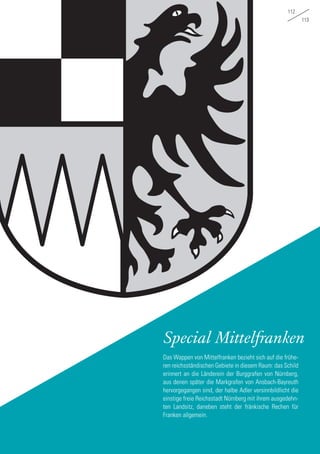 112
113
Special Mittelfranken
Das Wappen von Mittelfranken bezieht sich auf die frühe-
ren reichsständischen Gebiete in diesem Raum: das Schild
erinnert an die Länderein der Burggrafen von Nürnberg,
aus denen später die Markgrafen von Ansbach-Bayreuth
hervorgegangen sind, der halbe Adler versinnbildlicht die
einstige freie Reichsstadt Nürnberg mit ihrem ausgedehn-
ten Landsitz, daneben steht der fränkische Rechen für
Franken allgemein.
 
