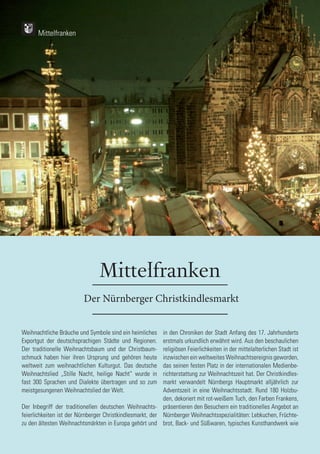 116
116
Mittelfranken
Der Nürnberger Christkindlesmarkt
Weihnachtliche Bräuche und Symbole sind ein heimliches
Exportgut der deutschsprachigen Städte und Regionen.
Der traditionelle Weihnachtsbaum und der Christbaum-
schmuck haben hier ihren Ursprung und gehören heute
weltweit zum weihnachtlichen Kulturgut. Das deutsche
Weihnachtslied „Stille Nacht, heilige Nacht“ wurde in
fast 300 Sprachen und Dialekte übertragen und so zum
meistgesungenen Weihnachtslied der Welt.
Der Inbegriff der traditionellen deutschen Weihnachts-
feierlichkeiten ist der Nürnberger Christkindlesmarkt, der
zu den ältesten Weihnachtsmärkten in Europa gehört und
in den Chroniken der Stadt Anfang des 17. Jahrhunderts
erstmals urkundlich erwähnt wird. Aus den beschaulichen
religiösen Feierlichkeiten in der mittelalterlichen Stadt ist
inzwischen ein weltweites Weihnachtsereignis geworden,
das seinen festen Platz in der internationalen Medienbe-
richterstattung zur Weihnachtszeit hat. Der Christkindles-
markt verwandelt Nürnbergs Hauptmarkt alljährlich zur
Adventszeit in eine Weihnachtsstadt. Rund 180 Holzbu-
den, dekoriert mit rot-weißem Tuch, den Farben Frankens,
präsentieren den Besuchern ein traditionelles Angebot an
Nürnberger Weihnachtsspezialitäten: Lebkuchen, Früchte-
brot, Back- und Süßwaren, typisches Kunsthandwerk wie
Mittelfranken
 