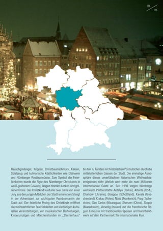 Rauschgoldengel, Krippen, Christbaumschmuck, Kerzen,
Spielzeug und kulinarische Köstlichkeiten wie Glühwein
und Nürnberger Rostbratwürste. Zum Symbol der Feier-
lichkeiten wurde die Figur des Nürnberger Christkinds in
weiß-goldenem Gewand, langen blonden Locken und gol-
dener Krone. Das Christkind wird alle zwei Jahre von einer
Jury aus den jungen Mädchen der Stadt ernannt und steigt
in der Adventszeit zur wichtigsten Repräsentantin der
Stadt auf. Der feierliche Prolog des Christkinds eröffnet
die weihnachtlichen Feierlichkeiten und vielfältigen kultu-
rellen Veranstaltungen, von musikalischen Darbietungen,
Kinderumzügen und Märchenstunden im „Sternenhaus“
bis hin zu Fahrten mit historischen Postkutschen durch die
mittelalterlichen Gassen der Stadt. Die einmalige Atmo-
sphäre dieses unverfälschten historischen Weihnachts-
ereignisses zieht jährlich weit mehr als zwei Millionen
internationale Gäste an. Seit 1998 sorgen Nürnbergs
weltweite Partnerstädte Antalya (Türkei), Atlanta (USA),
Charkow (Ukraine), Glasgow (Schottland), Kavala (Grie-
chenland), Krakau (Polen), Nizza (Frankreich), Prag (Tsche-
chien), San Carlos (Nicaragua), Shenzen (China), Skopje
(Mazedonien), Venedig (Italien) und die französische Re-
gion Limousin mit traditionellen Speisen und Kunsthand-
werk auf dem Partnermarkt für internationales Flair.
114
115
 