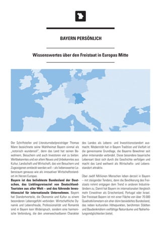 Wissenswertes über den Freistaat in Europas Mitte
Der Schriftsteller und Literaturnobelpreisträger Thomas
Mann bezeichnete seine Wahlheimat Bayern einmal als
„notorisch wundervoll“, denn das Land hat seinen Be-
wohnern, Besuchern und auch Investoren viel zu bieten:
Weltbekanntes und vor allem Neues und Unbekanntes aus
Kultur, Landschaft und Wirtschaft, das von Besuchern und
Zugezogenen entdeckt werden will – als liebenswerter Le-
bensraum genauso wie als innovativer Wirtschaftsstand-
ort im Herzen Europas.
Bayern ist das beliebteste Bundesland der Deut-
schen, das Lieblingsreiseziel von Deutschland-
Touristen aus aller Welt – und das führende Inves-
titionsziel für internationale Unternehmen. Bayern
hat Standortvorteile, die Ökonomie und Kultur zu einem
besonderen Lebensgefühl verbinden: Wirtschaftliche Dy-
namik und Lebensfreude, Professionalität und Romantik
sind in Bayern kein Widerspruch, sondern eine harmoni-
sche Verbindung, die den unverwechselbaren Charakter
des Landes als Lebens- und Investitionsstandort aus-
macht. Modernität hat in Bayern Tradition und Vielfalt ist
die gemeinsame Grundlage, die Bayerns Bewohner seit
jeher miteinander verbindet. Diese besondere bayerische
Lebensart lässt sich durch die Geschichte verfolgen und
macht das Land weltweit als Wirtschafts- und Lebens-
standort attraktiv.
Über zwölf Millionen Menschen leben derzeit in Bayern
– mit steigender Tendenz, denn die Bevölkerung des Frei-
staats nimmt entgegen dem Trend in anderen Industrie-
ländern zu. Damit hat Bayern im internationalen Vergleich
mehr Einwohner als Griechenland, Portugal oder Israel.
Der Freistaat Bayern ist mit einer Fläche von über 70.000
Quadratkilometern ein eher dünn besiedeltes Bundesland,
das neben kulturellen Höhepunkten, berühmten Städten
und Baudenkmälern vielfältige Naturräume und Naherho-
lungsmöglichkeiten bietet.
BAYERN PERSÖNLICH
 