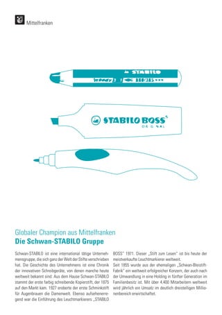 Globaler Champion aus Mittelfranken
Die Schwan-STABILO Gruppe
Mittelfranken
Schwan-STABILO ist eine international tätige Unterneh-
mensgruppe, die sich ganz der Welt der Stifte verschrieben
hat. Die Geschichte des Unternehmens ist eine Chronik
der innovativen Schreibgeräte, von denen manche heute
weltweit bekannt sind: Aus dem Hause Schwan-STABILO
stammt der erste farbig schreibende Kopierstift, der 1875
auf den Markt kam. 1927 eroberte der erste Schminkstift
für Augenbrauen die Damenwelt. Ebenso aufsehenerre-
gend war die Einführung des Leuchtmarkierers „STABILO
BOSS“ 1971. Dieser „Stift zum Lesen“ ist bis heute der
meistverkaufte Leuchtmarkierer weltweit.
Seit 1855 wurde aus der ehemaligen „Schwan-Bleistift-
Fabrik“ ein weltweit erfolgreicher Konzern, der auch nach
der Umwandlung in eine Holding in fünfter Generation im
Familienbesitz ist. Mit über 4.400 Mitarbeitern weltweit
wird jährlich ein Umsatz im deutlich dreistelligen Millio-
nenbereich erwirtschaftet.
 