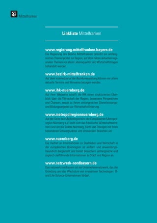122
122
www.regierung.mittelfranken.bayern.de
Die Regierung des Bezirks Mittelfranken betreibt ein umfang-
reiches Themenportal zur Region, auf dem neben aktuellen regi-
onalen Themen vor allem Lebensqualität und Wirtschaftsfragen
behandelt werden.
www.bezirk-mittelfranken.de
Auf dem Internetportal der Bezirksverwaltung können vor allem
aktuelle Termine und Hinweise bezogen werden.
www.ihk-nuernberg.de
Auf ihrer Webseite schafft die IHK einen strukturierten Über-
blick über die Wirtschaft der Region, besondere Perspektiven
und Chancen, sowie zu ihrem umfangreichen Dienstleistungs-
und Bildungsangebot zur Wirtschaftsförderung.
www.metropolregionnuernberg.de
Auf der Seite des Marketingvereins der Europäischen Metropol-
region Nürnberg e.V. stellt sich das fränkische Wirtschaftszent-
rum rund um die Städte Nürnberg, Fürth und Erlangen mit ihren
besonderen Schwerpunkten und innovativen Branchen vor.
www.nuernberg.de
Die Vielfalt an Informationen zu Stadtleben und Wirtschaft in
der europäischen Boomregion ist einfach und anwendungs-
freundlich dargestellt und bietet Besuchern umfangreiche und
zugleich zielführende Informationen zu Stadt und Region an.
www.netzwerk-nordbayern.de
Das netzwerk nordbayern ist ein Unternehmernetzwerk, das die
Gründung und das Wachstum von innovativen Technologie-, IT-
und Life-Science-Unternehmen fördert.
Linkliste Mittelfranken
Mittelfranken
 