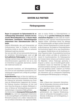 Förderprogramme
BAYERN ALS PARTNER
Bayern ist europaweit ein Spitzenstandort für an-
siedlungswillige Unternehmen. Zentrales Ziel bay-
erischer Wirtschaftspolitik ist es, in Bayern tätigen
Unternehmen bestmögliche Rahmenbedingungen
entsprechend ihren unternehmerischen Ziele zu
bieten.
Etablierte Mittelständler, aber auch Existenzgründer und
Großunternehmen finden im Freistaat ein wirtschafts-
freundliches Umfeld vor, das ihre Position im weltweiten
Wettbewerb langfristig unterstützt.
Das Land setzt dafür auf eine kontinuierliche Optimierung
der betrieblichen Rahmenbedingungen sowie auf ein
breit gefächertes Förderangebot, mit dem sich Hilfe-
stellungen realisieren lassen, die speziell auf die jeweilige
Unternehmenssituation zugeschnitten sind, sei es, dass
ein Unternehmen neu gegründet, übernommen, erweitert
oder modernisiert werden soll.
Die bayerische Investitions- und Technologieförderung,
die in Form von nicht rückzahlbaren Zuschüssen bzw. Zins-
verbilligungen ausgereicht wird, verfolgt drei grundlegen-
de Zielrichtungen:
Hightechbranchen liegen im Fokus der langfristig aus-
gerichteten bayerischen Wirtschaftspolitik. Deshalb bildet
die Förderung der technischen Entwicklung eine Grund-
säule des förderpolitischen Engagements des Freistaats.
Die Förderung innovativer Unternehmen soll dem Land
einen Know-how-Vorsprung im globalen Wettbewerb si-
chern. Im Rahmen der Technologieförderung werden Um-
welttechnologien in besonderem Maße gefördert.
ZumZweitendientdiekonsequenteFörderungdesMit-
telstands dazu, durch eine ausgewogene Industriestruk-
tur die Leistungsfähigkeit und Flexibilität der bayerischen
Wirtschaft auszubauen und zu stärken. Insbesondere klei-
nen und mittleren Unternehmen, den sogenannten KMUs,
steht ein breites Portfolio an Fördermöglichkeiten zur
Verfügung. Mit der gezielten Förderung von struktur-
schwächeren Regionen als dritter Säule der Investiti-
onsförderung sollen regionale Entwicklungsunterschiede
abgebaut werden. Unternehmen können hier abhängig
von Unternehmensgröße und Region erhöhte Fördersätze
erhalten. Zentraler Ansprechpartner ist hierbei die jeweili-
ge Bezirksregierung. Das Angebot an Fördermöglichkeiten
wird kontinuierlich geprüft und an neue Herausforderun-
gen angepasst. Deshalb können sich die Konditionen ein-
zelner Programme ändern. Die grundsätzliche Ausrichtung
bleibt jedoch erhalten und bildet ein verlässliches Fun-
dament für Investitionsabsichten. Die Förderprogramme
des Freistaats können teilweise auch kombiniert werden.
Die Möglichkeit, mehrere Förderungen gleichzeitig in
Anspruch zu nehmen, muss im Einzelfall geprüft werden.
Grundsätzlich müssen die Fördermittel vor Beginn des
Investitionsvorhabens beantragt und ein Maßnahmenbe-
ginn vorab genehmigt werden. Zusätzlich zum Portfolio
bayerischer Fördermöglichkeiten steht ansiedlungswilli-
gen Unternehmen auch ein umfangreicher Förderkatalog
der bundeseigenen KfW-Bankengruppe zur Verfügung.
Tipp
Invest in Bavaria kann interessierte Unternehmen
über die Förderansätze informieren und den Kontakt
zu den Bewilligungsstellen herstellen.
Einen besonderen Service liefert das „Haus der
Forschung“, das insbesondere für den Technolo-
gieförderbereich eine integrierte Förderberatung
sowie ein umfassendes Serviceangebot zur weiter-
führenden EU-Beratung und EU-Antragstellung in
Bayern bereitstellt.
 