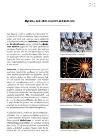 10
11
Dynamik aus Lebensfreude: Land und Leute
Auch Bayerns Einwohner verkörpern die besondere Ver-
bindung von Tradition und Moderne. Bayerische Marken-
zeichen wie Dirndl und Lederhose sowie traditionelle
Feste wie das weltberühmte Oktoberfest, der Nürnber-
ger Christkindlesmarkt oder die mittelalterliche Lands-
huter Hochzeit zeugen von einer tiefen Verbundenheit
zur eigenen Geschichte und ziehen jedes Jahr Millionen
Besucher aus aller Welt an. Doch Bayern lässt sich nicht
auf die bekannten kulturellen Aushängeschilder reduzie-
ren, denn auch die Vielfalt ist ein wesentliches Element
bayerischer Kultur und Lebensart. Das Land besteht aus
sieben Regierungsbezirken, die jeweils eigene kulturelle
Akzente setzen.
Oberbayern, die Region zwischen Donau und Alpen, ent-
spricht dem typischen Bild von Bayern am ehesten. Hier
finden Besucher das sprichwörtliche bayerische Idyll vor
der markanten Kulisse der Alpen und die typische Folk-
lore der Trachten und volkstümlichen Feste. Weniger
bekannt ist, dass Oberbayern auch ein technologisches
Kraftzentrum mit vielen renommierten Namen der inter-
nationalen Hightechindustrie und einer der wichtigsten
deutschen Standorte für forschungsnahe Biotechnologie
ist. Die weltweit bedeutenden Forschungsgemeinschaften
Fraunhofer-Gesellschaft, Max-Planck-Gesellschaft und
Helmholtz-Gesellschaft haben ihren Hauptsitz in der Lan-
des- und Bezirkshauptstadt München. Die Stadt hat sich
zu einem Mekka der globalen Film- und Medienbranche
entwickelt, die von der Kunst- und Kulturszene ebenso wie
von dem technologischen Umfeld Münchens profitiert.
Im Südosten Bayerns, am Fuß des Nationalparks Bayeri-
scher Wald, dem mit angrenzenden Wäldern größten zu-
sammenhängenden Waldgebiet Mitteleuropas, liegt der
Regierungsbezirk Niederbayern mit kulturell wie wirt-
schaftlich bedeutenden Städten wie Landshut, Straubing
oder Passau. Die Verbindung zwischen prosperierenden
Städten und ländlich geprägten Räumen macht den be-
sonderen Reiz und die wirtschaftliche Stärke dieser Re-
Bayerische Markenzeichen – Lederhosen
Landshuter Hochzeit – Niederbayern
Münchner Oktoberfest – Oberbayern
Bayerischer Wald – Oberpfalz
 