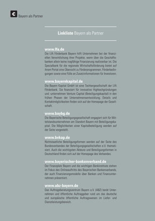 132
132
Linkliste Bayern als Partner
Bayern als Partner
www.lfa.de
Die LfA Förderbank Bayern hilft Unternehmen bei der finanzi-
ellen Verwirklichung ihrer Projekte, wenn über die Geschäfts-
banken allein keine tragfähige Finanzierung realisierbar ist. Die
Spezialbank für die regionale Wirtschaftsförderung bietet auf
ihrem Portal eine Übersicht zu Förderprogrammen, Förderbedin-
gungen sowie eine Fülle an Zusatzinformationen für Investoren.
www.bayernkapital.de
Die Bayern Kapital GmbH ist eine Tochtergesellschaft der LfA
Förderbank. Sie finanziert für innovative Hightechgründungen
und -unternehmen Venture Capital (Beteiligungskapital) in den
frühen Phasen der Unternehmensentwicklung. Details und
Kontaktmöglichkeiten finden sich auf der Homepage der Gesell-
schaft.
www.baybg.de
Die Bayerische Beteiligungsgesellschaft engagiert sich für Mit-
telstandsunternehmen am Standort Bayern mit Beteiligungska-
pital. Die Möglichkeiten einer Kapitalbeteiligung werden auf
der Seite vorgestellt.
www.bvkap.de
Nichtstaatliche Beteiligungsformen werden auf der Seite des
Bundesverbandes der Beteiligungsgesellschaften e.V. themati-
siert. Auch die wichtigsten Akteure und Beteiligungsformen in
Deutschland finden sich auf der Homepage des Verbandes.
www.bayerischer-bankenverband.de
Der Finanzplatz Bayern und die wichtigen Bankinstitute stehen
im Fokus des Onlineauftritts des Bayerischen Bankenverbands,
der auch Finanzierungsmodelle über Banken und Finanzunter-
nehmen präsentiert.
www.abz-bayern.de
Das Auftragsberatungszentrum Bayern e.V. (ABZ) berät Unter-
nehmen und öffentliche Auftraggeber rund um das deutsche
und europäische öffentliche Auftragswesen im Liefer- und
Dienstleistungsbereich.
 