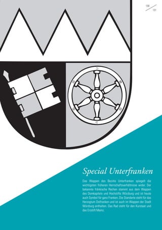 130
131
Special Unterfranken
Das Wappen des Bezirks Unterfranken spiegelt die
wichtigsten früheren Herrschaftsverhältnisse wider. Der
bekannte fränkische Rechen stammt aus dem Wappen
des Domkapitels und Hochstifts Würzburg und ist heute
auch Symbol für ganz Franken. Die Standarte steht für das
Herzogtum Ostfranken und ist auch im Wappen der Stadt
Würzburg enthalten. Das Rad steht für den Kurstaat und
das Erzstift Mainz.
 