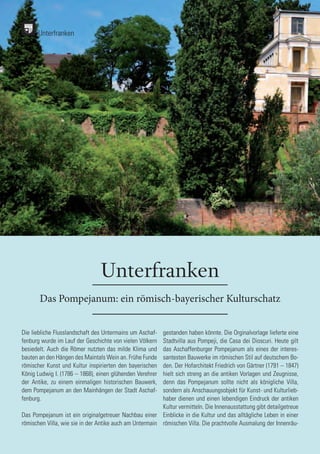 134
134
Unterfranken
Das Pompejanum: ein römisch-bayerischer Kulturschatz
Die liebliche Flusslandschaft des Untermains um Aschaf-
fenburg wurde im Lauf der Geschichte von vielen Völkern
besiedelt. Auch die Römer nutzten das milde Klima und
bauten an den Hängen des Maintals Wein an. Frühe Funde
römischer Kunst und Kultur inspirierten den bayerischen
König Ludwig I. (1786 – 1868), einen glühenden Verehrer
der Antike, zu einem einmaligen historischen Bauwerk,
dem Pompejanum an den Mainhängen der Stadt Aschaf-
fenburg.
Das Pompejanum ist ein originalgetreuer Nachbau einer
römischen Villa, wie sie in der Antike auch am Untermain
gestanden haben könnte. Die Orginalvorlage lieferte eine
Stadtvilla aus Pompeji, die Casa dei Dioscuri. Heute gilt
das Aschaffenburger Pompejanum als eines der interes-
santesten Bauwerke im römischen Stil auf deutschem Bo-
den. Der Hofarchitekt Friedrich von Gärtner (1791 – 1847)
hielt sich streng an die antiken Vorlagen und Zeugnisse,
denn das Pompejanum sollte nicht als königliche Villa,
sondern als Anschauungsobjekt für Kunst- und Kulturlieb-
haber dienen und einen lebendigen Eindruck der antiken
Kultur vermitteln. Die Innenausstattung gibt detailgetreue
Einblicke in die Kultur und das alltägliche Leben in einer
römischen Villa. Die prachtvolle Ausmalung der Innenräu-
Unterfranken
 