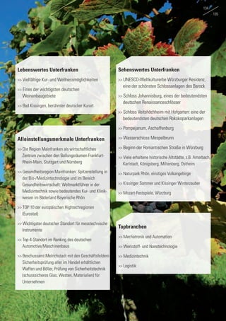 Lebenswertes Unterfranken
>> Vielfältige Kur- und Wellnessmöglichkeiten
>> Eines der wichtigsten deutschen
	Weinanbaugebiete
>> Bad Kissingen, berühmter deutscher Kurort
Sehenswertes Unterfranken
>> UNESCO-Weltkulturerbe Würzburger Residenz, 	
	 eine der schönsten Schlossanlagen des Barock
>> Schloss Johannisburg, eines der bedeutendsten 	
	 deutschen Renaissanceschlösser
>> Schloss Veitshöchheim mit Hofgarten: eine der 	
	 bedeutendsten deutschen Rokokoparkanlagen
>> Pompejanum, Aschaffenburg
>> Wasserschloss Mespelbrunn
>> Beginn der Romantischen Straße in Würzburg
>> Viele erhaltene historische Altstädte, z.B. Amorbach,	
	 Karlstadt, Königsberg, Miltenberg, Ostheim
>> Naturpark Rhön, einstiges Vulkangebirge
>> Kissinger Sommer und Kissinger Winterzauber
>> Mozart-Festspiele, Würzburg
Alleinstellungsmerkmale Unterfranken
>> Die Region Mainfranken als wirtschaftliches
	 Zentrum zwischen den Ballungsräumen Frankfurt-	
	 Rhein-Main, Stuttgart und Nürnberg
>> Gesundheitsregion Mainfranken: Spitzenstellung in 	
	 der Bio-/Medizintechnologie und im Bereich
	 Gesundheitswirtschaft: Weltmarktführer in der
	 Medizintechnik sowie bedeutendes Kur- und Klinik-	
	 wesen im Bäderland Bayerische Rhön
>> TOP 10 der europäischen Hightechregionen 	
	(Eurostat)
>> Wichtigster deutscher Standort für messtechnische 	
	Instrumente
>> Top-4-Standort im Ranking des deutschen
	Automotive/Maschinenbaus
>> Beschussamt Melrichstadt mit den Geschäftsfeldern	
	 Sicherheitsprüfung aller im Handel erhältlichen 	
	 Waffen und Böller, Prüfung von Sicherheitstechnik 	
	 (schusssicheres Glas, Westen, Materialien) für 	
	Unternehmen
Topbranchen
>> Mechatronik und Automation
>> Werkstoff- und Nanotechnologie
>> Medizintechnik
>> Logistik
134
135
 