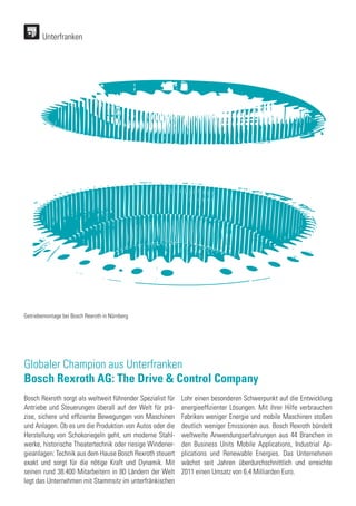Unterfranken
Globaler Champion aus Unterfranken
Bosch Rexroth AG: The Drive & Control Company
Bosch Rexroth sorgt als weltweit führender Spezialist für
Antriebe und Steuerungen überall auf der Welt für prä-
zise, sichere und effiziente Bewegungen von Maschinen
und Anlagen. Ob es um die Produktion von Autos oder die
Herstellung von Schokoriegeln geht, um moderne Stahl-
werke, historische Theatertechnik oder riesige Windener-
gieanlagen: Technik aus dem Hause Bosch Rexroth steuert
exakt und sorgt für die nötige Kraft und Dynamik. Mit
seinen rund 38.400 Mitarbeitern in 80 Ländern der Welt
legt das Unternehmen mit Stammsitz im unterfränkischen
Lohr einen besonderen Schwerpunkt auf die Entwicklung
energieeffizienter Lösungen. Mit ihrer Hilfe verbrauchen
Fabriken weniger Energie und mobile Maschinen stoßen
deutlich weniger Emissionen aus. Bosch Rexroth bündelt
weltweite Anwendungserfahrungen aus 44 Branchen in
den Business Units Mobile Applications, Industrial Ap-
plications und Renewable Energies. Das Unternehmen
wächst seit Jahren überdurchschnittlich und erreichte
2011 einen Umsatz von 6,4 Milliarden Euro.
Getriebemontage bei Bosch Rexroth in Nürnberg
 