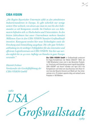 136
137
„Die Region Bayerischer Untermain zählt zu den attraktivsten
Industriestandorten in Europa. Es gibt sicherlich nur wenige
weitere Orte weltweit, von denen aus man in zwei bis drei Fahr-
stunden so viel Kompetenz erreicht. Im Umkreis von 120 Kilo-
metern befinden sich 22 Hochschulen und Universitäten. In den
letzten Jahrzehnten hat unser Unternehmen mehrere hundert
Millionen Euro in den CIBA VISION Standort Großwallstadt
investiert. Konsequent werden hier neue Technologien sowie die
Forschung und Entwicklung ausgebaut. Die sehr gute Verkehrs-
anbindung ist ein wichtiger Erfolgsfaktor für das innovative und
effiziente Logistikzentrum von CIBA VISION. Von hier aus wer-
den täglich bis zu 40.000 Aufträge an Kunden in ganz Europa
versendet.“
Dietrich Fechner
Vorsitzender der Geschäftsführung der
CIBA VISION GmbH
CIBA VISION
Die CIBA VISION GmbH in Großwallstadt produziert
Ein-Tages-Kontaktlinsen der Marke DAILIES®
. Mehr als
1.000 Mitarbeiter/-innen sind in den Bereichen Produkti-
on, Forschung und Entwicklung sowie Logistik beschäftigt.
CIBA VISION®
und Alcon®
bündeln seit April 2012 ihre
Kompetenzen und treten als neue Business Unit Alcon Vi-
sion Care des Novartis Konzerns am Markt auf. Das Unter-
nehmen ist in 75 Ländern operativ tätig und verkauft seine
Produkte in 180 Märkten.
USA
Großwallstadt
1982
1989
 