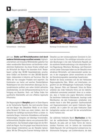 gion aus. Städte und Wirtschaftszentren sind durch
moderne Verkehrswege exzellent vernetzt. Hightech-
unternehmen und innovative Mittelständler gedeihen hier
neben wundervollen Naturräumen und berühmten mittel-
alterlichen Stadtzentren. Aus dieser Struktur schöpft auch
die Wirtschaft der Region ihre besondere Kraft. Nieder-
bayern verfügt über 90.000 Gewerbebetriebe verschie-
dener Größen und Branchen mit über 380.000 Beschäf-
tigten, insbesondere in Industrie und Tourismus. Über die
Hälfte der hier erzeugten Produkte wird exportiert. Die
Kombination aus harten und weichen Standortfaktoren
Niederbayerns hat viele Unternehmen überzeugt. Die Au-
tomobilindustrie profitiert vom nahen Umfeld zahlreicher
Zulieferbetriebe, von der Softwareentwicklung bis hin zur
Fertigung von Bauteilen. Hoch- und Tiefbau finden hier
qualifizierte Arbeitskräfte und eine effektive logistische
Infrastruktur.
Der Regierungsbezirk Oberpfalz grenzt im Osten Bayerns
an die Tschechische Republik. Das Land zwischen Donau
und den Bergen des Oberpfälzer Walds ist ein klassi-
sches Reiseziel für Gäste aus vielen Ländern, denn die
Oberpfalz hat vielfältige touristische Perlen zu bieten: ro-
mantische Burgen, historische Altstadtkerne und barocke
Klosteranlagen, Festspiele und lebendige Ferienstraßen,
wildromantische Bergtäler ebenso wie pulsierende Wirt-
schaftszentren. Das Handwerk prägte lange Zeit die Wirt-
schaft der Region. Aus ihm gingen neue Industrien hervor.
Heute belegen Unternehmen aus der Oberpfalz Spitzen-
plätze. Mit der Öffnung des Eisernen Vorhangs rückte die
Oberpfalz aus dem westeuropäischen Grenzland ins Zen-
trum des Kontinents. Die vielfältigen kulturellen und sozi-
alen Beziehungen in die nahe Tschechische Republik und
die exzellente Verkehrsanbindung in die industriellen Zen-
tren Regensburgs, Münchens, Nürnbergs, nach Österreich
und die Länder Osteuropas haben aus der Oberpfalz einen
attraktiven Wirtschafts- und Lebensstandort werden las-
sen. In den vergangenen Jahren verzeichnete vor allem
der Dienstleistungssektor zweistellige Zuwachsraten.
Nördlich der Donau erstrecken sich die drei fränkischen
Regierungsbezirke Ober-, Mittel- und Unterfranken, ein-
gerahmt von den Mittelgebirgen Frankenwald, Fichtelge-
birge, Spessart, Rhön und Odenwald. Schon die Römer
schätzten das milde fränkische Klima und die liebliche,
südländisch anmutende Landschaft. Ihnen ist zu verdan-
ken, dass in Franken eine eigene Weinkultur entstand.
Die berühmten fränkischen Bocksbeutel, bauchige runde
Weinflaschen, die dem Frankenwein vorbehalten sind,
werden heute in aller Welt geschätzt. Gastfreundschaft
und Organisationstalent sind typisch fränkische Eigen-
schaften, die in jedem Ort und jeder fränkischen Stadt
hochgehalten werden und auch Teil der wirtschaftlichen
Kultur Frankens sind.
Der südlichste fränkische Bezirk Oberfranken ist Hei-
mat der weltberühmten Richard-Wagner-Festspiele zu
Bayreuth, die jedes Jahr ein fester Termin der interna-
tionalen Prominenz sind. Im Umkreis der historischen
Städte Bayreuth, Hof und Schweinfurt entstand eine tra-
ditionsreiche Fertigungs- und Zulieferindustrie, die dank
Bayern persönlich
Fachwerkhäuser – Unterfranken Nürnberger Christkindlesmarkt – Mittelfranken
 
