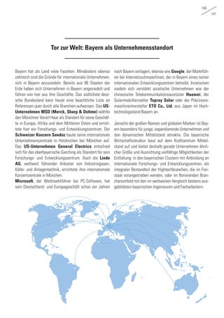 140
141
Tor zur Welt: Bayern als Unternehmensstandort
Bayern hat als Land viele Facetten. Mindestens ebenso
zahlreich sind die Gründe für internationale Unternehmen,
sich in Bayern anzusiedeln. Bereits aus 98 Staaten der
Erde haben sich Unternehmen in Bayern angesiedelt und
führen von hier aus ihre Geschäfte. Das südlichste deut-
sche Bundesland kann heute eine beachtliche Liste an
Referenzen quer durch alle Branchen aufweisen. Das US-
Unternehmen MSD (Merck, Sharp & Dohme) wählte
den Münchner Vorort Haar als Standort für seine Geschäf-
te in Europa, Afrika und dem Mittleren Osten und errich-
tete hier ein Forschungs- und Entwicklungszentrum. Der
Schweizer Konzern Sandoz baute seine internationale
Unternehmenszentrale in Holzkirchen bei München auf.
Das US-Unternehmen General Electrics entschied
sich für das oberbayerische Garching als Standort für sein
Forschungs- und Entwicklungszentrum. Auch die Linde
AG, weltweit führender Anbieter von Industriegasen,
Kälte- und Anlagentechnik, errichtete ihre internationale
Konzernzentrale in München.
Microsoft, der Weltmarktführer bei PC-Software, hat
sein Deutschland- und Europageschäft schon vor Jahren
nach Bayern verlagert, ebenso wie Google, der Marktfüh-
rer bei Internetsuchmaschinen, der in Bayern eines seiner
internationalen Entwicklungszentren betreibt. Inzwischen
siedeln sich verstärkt asiatische Unternehmen wie der
chinesische Telekommunikationsausrüster Huawei, der
Solarmodulhersteller Topray Solar oder der Präzisions-
maschinenhersteller ETO Co., Ltd. aus Japan im Hoch-
technologieland Bayern an.
Jenseits der großen Namen und globalen Marken ist Bay-
ern besonders für junge, expandierende Unternehmen und
den dynamischen Mittelstand attraktiv. Die bayerische
Wirtschaftsstruktur baut auf dem Kraftzentrum Mittel-
stand auf und bietet deshalb gerade Unternehmen ähnli-
cher Größe und Ausrichtung vielfältige Möglichkeiten der
Entfaltung: in den bayerischen Clustern mit Anbindung an
internationale Forschungs- und Entwicklungszentren, als
integraler Bestandteil der Hightechbranchen, die im Frei-
staat vorangetrieben werden, oder im florierenden Bran-
chenumfeld mit den im weltweiten Vergleich bestens aus-
gebildeten bayerischen Ingenieuren und Facharbeitern.
 