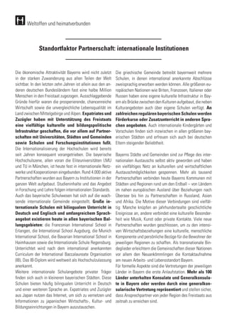 Standortfaktor Partnerschaft: internationale Institutionen
Die ökonomische Attraktivität Bayerns wird nicht zuletzt
in der starken Zuwanderung aus allen Teilen der Welt
sichtbar. In den letzten zehn Jahren ist allein aus den an-
deren deutschen Bundesländern fast eine halbe Million
Menschen in den Freistaat zugezogen. Ausschlaggebende
Gründe hierfür waren die prosperierende, chancenreiche
Wirtschaft sowie die unvergleichliche Lebensqualität im
Land zwischen Mittelgebirge und Alpen. Expatriates und
Zuzügler haben mit Unterstützung des Freistaats
eine vielfältige kulturelle und bildungspolitische
Infrastruktur geschaffen, die vor allem auf Partner-
schaften mit Universitäten, Städten und Gemeinden
sowie Schulen und Forschungsinstitutionen fußt.
Die Internationalisierung der Hochschulen wird bereits
seit Jahren konsequent vorangetrieben. Die bayerische
Hochschulszene, allen voran die Eliteuniversitäten LMU
und TU in München, ist heute fest in internationale Netz-
werke und Kooperationen eingebunden. Rund 4.000 aktive
Partnerschaften wurden aus Bayern zu Institutionen in der
ganzen Welt aufgebaut. Studieninhalte und das Angebot
in Forschung und Lehre folgen internationalen Standards.
Auch das bayerische Schulwesen hat sich auf die wach-
sende internationale Gemeinde eingestellt. Große in-
ternationale Schulen mit bilingualem Unterricht in
Deutsch und Englisch und umfangreichem Sprach-
angebot existieren heute in allen bayerischen Bal-
lungsgebieten: die Franconian International School in
Erlangen, die International School Augsburg, die Munich
International School, die Bavarian International School in
Haimhausen sowie die Internationale Schule Regensburg.
Unterrichtet wird nach dem international anerkannten
Curriculum der International Baccalaureate Organisation
(IB). Das IB-Diplom wird weltweit als Hochschulzulassung
anerkannt.
Weitere internationale Schulangebote privater Träger
finden sich auch in kleineren bayerischen Städten. Diese
Schulen bieten häufig bilingualen Unterricht in Deutsch
und einer weiteren Sprache an. Expatriates und Zuzügler
aus Japan nutzen das Internet, um sich zu vernetzen und
Informationen zu japanischen Wirtschafts-, Kultur- und
Bildungseinrichtungen in Bayern auszutauschen.
Die griechische Gemeinde betreibt bayernweit mehrere
Schulen, in denen international anerkannte Abschlüsse
zweisprachig erworben werden können. Alle größeren eu-
ropäischen Nationen wie Briten, Franzosen, Italiener oder
Russen haben eine eigene kulturelle Infrastruktur in Bay-
ern als Brücke zwischen den Kulturen aufgebaut, die neben
Kulturangeboten auch über eigene Schulen verfügt. An
zahlreichen regulären bayerischen Schulen werden
Förderkurse oder Zusatzunterricht in anderen Spra-
chen angeboten. Auch internationale Kindergärten und
Vorschulen finden sich inzwischen in allen größeren bay-
erischen Städten und erfreuen sich auch bei deutschen
Eltern steigender Beliebtheit.
Bayerns Städte und Gemeinden sind zur Pflege des inter-
nationalen Austauschs selbst aktiv geworden und haben
ein vielfältiges Netz an kulturellen und wirtschaftlichen
Austauschmöglichkeiten gesponnen. Mehr als tausend
Partnerschaften verbinden heute Bayerns Kommunen mit
Städten und Regionen rund um den Erdball – von Ländern
im nahen europäischen Ausland über Beziehungen nach
Übersee bis hin zu Partnerschaften in Russland, Asien
und Afrika. Die Motive dieser Verbindungen sind vielfäl-
tig: Manche knüpfen an jahrhundertealte geschichtliche
Ereignisse an, andere verbindet eine kulturelle Besonder-
heit wie Musik, Kunst oder private Kontakte. Viele neue
Partnerschaften wurden geschlossen, um zu den intensi-
ven Wirtschaftsbeziehungen eine kulturelle, menschliche
Komponente und persönliche Bezüge für die Bewohner der
jeweiligen Regionen zu schaffen. Als transnationale Bin-
deglieder erleichtern die Gemeinschaften dieser Nationen
vor allem den Neuankömmlingen die Kontaktaufnahme
am neuen Arbeits- und Lebensstandort Bayern.
Für formelle Aspekte sind die Vertretungen der jeweiligen
Länder in Bayern die erste Anlaufstation. Mehr als 100
Länder unterhalten Konsulate und Generalkonsula-
te in Bayern oder werden durch eine generalkon-
sularische Vertretung repräsentiert und stellen sicher,
dass Ansprechpartner von jeder Region des Freistaats aus
zeitnah zu erreichen sind.
Weltoffen und heimatverbunden
 