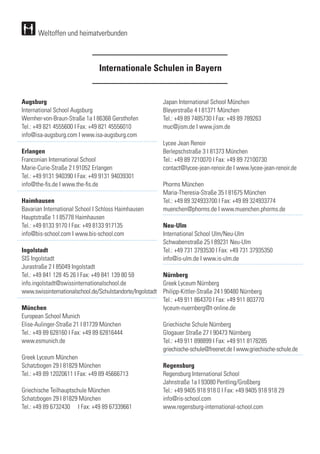 Augsburg
International School Augsburg	
Wernher-von-Braun-Straße 1a I 86368 Gersthofen
Tel.: +49 821 4555600 I Fax: +49 821 45556010
info@isa-augsburg.com I www.isa-augsburg.com
Erlangen
Franconian International School
Marie-Curie-Straße 2 I 91052 Erlangen
Tel.: +49 9131 940390 I Fax: +49 9131 94039301
info@the-fis.de I www.the-fis.de
Haimhausen
Bavarian International School I Schloss Haimhausen
Hauptstraße 1 I 85778 Haimhausen
Tel.: +49 8133 9170 I Fax: +49 8133 917135
info@bis-school.com I www.bis-school.com
Ingolstadt
SIS Ingolstadt
Jurastraße 2 I 85049 Ingolstadt
Tel.: +49 841 128 45 26 I Fax: +49 841 139 80 59
info.ingolstadt@swissinternationalschool.de
www.swissinternationalschool.de/Schulstandorte/Ingolstadt
München
European School Munich
Elise-Aulinger-Straße 21 I 81739 München
Tel.: +49 89 628160 I Fax: +49 89 62816444
www.esmunich.de
Greek Lyceum München	
Schatzbogen 29 I 81829 München
Tel.: +49 89 12020611 I Fax: +49 89 45666713
Griechische Teilhauptschule München
Schatzbogen 29 I 81829 München	
Tel.: +49 89 6732430	 I Fax: +49 89 67339661
Japan International School München	
Bleyerstraße 4 I 81371 München
Tel.: +49 89 7485730 I Fax: +49 89 789263	
muc@jism.de I www.jism.de
Lycee Jean Renoir
Berlepschstraße 3 I 81373 München
Tel.: +49 89 7210070 I Fax: +49 89 72100730
contact@lycee-jean-renoir.de I www.lycee-jean-renoir.de
Phorms München
Maria-Theresia-Straße 35 I 81675 München
Tel.: +49 89 324933700 I Fax: +49 89 324933774
muenchen@phorms.de I www.muenchen.phorms.de
Neu-Ulm
International School Ulm/Neu-Ulm
Schwabenstraße 25 I 89231 Neu-Ulm
Tel.: +49 731 3793530 I Fax: +49 731 37935350
info@is-ulm.de I www.is-ulm.de
Nürnberg
Greek Lyceum Nürnberg
Philipp-Kittler-Straße 24 I 90480 Nürnberg
Tel.: +49 911 864370 I Fax: +49 911 803770
lyceum-nuernberg@t-online.de
Griechische Schule Nürnberg	
Glogauer Straße 27 I 90473 Nürnberg	
Tel.: +49 911 898899 I Fax: +49 911 8178285	
griechische-schule@freenet.de I www.griechische-schule.de
Regensburg
Regensburg International School
Jahnstraße 1a I 93080 Pentling/Großberg
Tel.: +49 9405 918 918 0 I Fax: +49 9405 918 918 29
info@ris-school.com
www.regensburg-international-school.com
Internationale Schulen in Bayern
Weltoffen und heimatverbunden
 