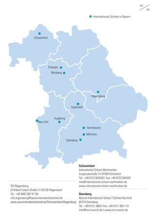 144
145
Internationale Schulen in Bayern
SIS Regensburg
Dr.Robert-Eckert-Straße 3 I 93128 Regenstauf
Tel.: +49 9402 987 01 00
info.regensburg@swissinternationalschool.de
www.swissinternationalschool.de/Schulstandorte/Regensburg
Schweinfurt
International School Mainfranken
Cuspinianstraße 3 I 97509 Kolitzheim
Tel.: +49 9723 934250 I Fax: +49 9723 934252
info@international-school-mainfranken.de
www.international-school-mainfranken.de
Starnberg
Munich International School I Schloss Buchhof
82319 Starnberg
Tel.: +49 8151 3660 I Fax: +49 8151 366 119
info@mis-munich.de I www.mis-munich.de
Nürnberg
Erlangen
Schweinfurt
München
Haimhausen
Starnberg
Augsburg
Ingolstadt
Regensburg
Neu-Ulm
 