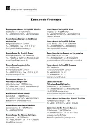 Konsularische Vertretungen
Weltoffen und heimatverbunden
Honorargeneralkonsul der Republik Albanien
Goethestraße 16 | 82110 Germering
Tel.: +49 89 800 76 483 | Fax: +49 89 800 76 483
Generalkonsulat der Vereinigten Staaten
von Amerika
Königinstraße 5 | 80539 München
Tel.: +49 89 28 88 0 | Fax: +49 89 28 02 317
http://german.munich.usconsulate.gov
Honorarkonsul der Republik Angola
Ismaninger Straße 102 | 81675 München
Tel.: +49 89 99 72 7520 | Fax: +49 89 99 72 7599 	
richard.beyer@beyer-partner.de
		
Honorarkonsulin von Australien
c/o Computershare
Prannerstraße 8 | 80333 München
Tel.: +49 89 30 90 32 34 | Fax: +49 89 30 90 399	
honconmunich@gmail.com
		
Honorargeneralkonsul der
Volksrepublik Bangladesch
Wittelsbacherplatz 1 | 80333 München
Tel.: +49 89 28 640 157 | Fax: +49 89 28 640 160 	
michael.brauch@skwlaw.de
Honorarkonsulin von Barbados
Seitzstraße 9-11 | 80538 München
Tel.: +49 89 21 57 8630 | Fax: +49 89 21 57 8423	
barbados@hon-consulateinbavaria.de
		
Generalkonsulat der Republik Belarus
Schwanseestraße 92 | 81549 München
Tel.: +49 89 649 570 319
Honorarkonsul des Königreichs Belgien
Kreuzstraße 12 | 80331 München
Tel.: +49 89 2421 8850 | Fax: +49 89 24218 8520
klima@klima-vigier.com
Honorarkonsul der Republik Benin
Tengstraße 27 | 80798 München
Tel.: +49 89 27 29 31 25 | Fax: +49 89 27 29 31 20	
curent@t-online.de 	
Honorarkonsul der Republik Bolivien
Maria-Theresia-Straße 6 | 81675 München
Tel.: +49 89 22 06 96 | Fax: +49 89 22 06 98 	
konsulat.bolivien@t-online.de
		
Generalkonsulat von Bosnien und Herzegowina
Karlstraße 60 | 80333 München
Tel.: +49 89 98 28 064 | Fax: +49 89 98 28 079	
gkmuenchen@botschaftbh.de | www.botschaftbh.de
Honorarkonsul der Republik Botsuana
BBDO Worldwide
Theresienhöhe 12 | 80339 München
Tel.: +49 89 839 307 292 323
Fax: +49 89 839 307 292 323
botswana-munich@web.de
		
Generalkonsulat der
Föderativen Republik Brasilien
Sonnenstraße 31 | 80331 München
Tel.: +49 89 21 03 760 | Fax: +49 89 29 16 07 68
101465.3454@compuserve.com
www.brasilianisches-generalkonsulat.de
		
Honorarkonsul der Föderativen Republik Brasilien
Nürnberger Straße 2 | 90547 Stein
Tel.: +49 911 68 21 11 | Fax: +49 911 99 65 301
	
Generalkonsulat der Republik Bulgarien
Walhallastraße 7 | 80639 München
Tel.: +49 89 17 11 7614 | Fax: +49 89 15 50 06	
consulate.munchen@mfa.bg
www.mfa.bg/embassies/germanymunich
 