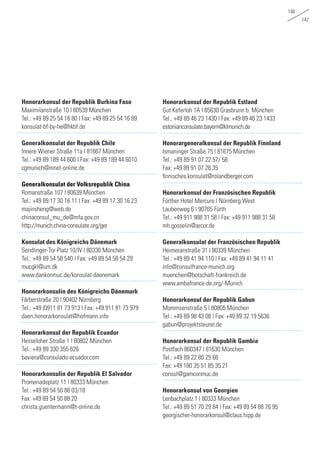 146
147
Honorarkonsul der Republik Burkina Faso
Maximilanstraße 10 | 80539 München
Tel.: +49 89 25 54 16 80 | Fax: +49 89 25 54 16 89	
konsulat-bf-by-he@hkbf.de
Generalkonsulat der Republik Chile
Innere Wiener Straße 11a | 81667 München
Tel.: +49 89 189 44 600 | Fax: +49 89 189 44 6010	
cgmunich@mnet-online.de
	 	
Generalkonsulat der Volksrepublik China
Romanstraße 107 | 80639 München
Tel.: +49 89 17 30 16 11 | Fax: +49 89 17 30 16 23	
majinsheng@web.de
chinaconsul_mu_de@mfa.gov.cn
http://munich.china-consulate.org/ger	
	
Konsulat des Königreichs Dänemark
Sendlinger-Tor-Platz 10/IV | 80336 München
Tel.: +49 89 54 58 540 | Fax: +49 89 54 58 54 29	
mucgkl@um.dk
www.dankonmuc.de/konsulat-daenemark
		
Honorarkonsulin des Königreichs Dänemark
Färberstraße 20 | 90402 Nürnberg
Tel.: +49 (0911 81 73 913 | Fax: +49 911 81 73 979	
daen.honorarkonsulat@hofmann.info
		
Honorarkonsul der Republik Ecuador
Hesseloher Straße 1 | 80802 München
Tel.: +49 89 330 355 626
baviera@consulado-ecuador.com
Honorarkonsulin der Republik El Salvador
Promenadeplatz 11 | 80333 München
Tel.: +49 89 54 50 88 03/18
Fax: +49 89 54 50 88 20	
christa.guentermann@t-online.de
Honorarkonsul der Republik Estland
Gut Keferloh 1A | 85630 Grasbrunn b. München
Tel.: +49 89 46 23 1430 | Fax: +49 89 46 23 1433	
estonianconsulate.bayern@klmunich.de
		
Honorargeneralkonsul der Republik Finnland
Ismaninger Straße 75 | 81675 München
Tel.: +49 89 91 07 22 57/ 58
Fax: +49 89 91 07 28 35
finnisches.konsulat@rolandberger.com
	
Honorarkonsul der Französischen Republik
Fürther Hotel Mercure | Nürnberg West
Laubenweg 6 | 90765 Fürth
Tel.: +49 911 988 31 58 | Fax: +49 911 988 31 58 	
mh.gosselin@arcor.de
Generalkonsulat der Französischen Republik
Heimeranstraße 31 | 80339 München
Tel.: +49 89 41 94 110 | Fax: +49 89 41 94 11 41
info@consulfrance-munich.org
muenchen@botschaft-frankreich.de
www.ambafrance-de.org/-Munich
Honorarkonsul der Republik Gabun
Mommsenstraße 5 | 80805 München
Tel.: +49 89 98 43 08 | Fax: +49 89 32 19 5636	
gabun@projektsteurer.de
		
Honorarkonsul der Republik Gambia
Postfach 860347 | 81630 München
Tel.: +49 89 22 80 25 66
Fax: +49 180 35 51 85 35 21
consul@gamconmuc.de
		
Honorarkonsul von Georgien
Lenbachplatz 1 | 80333 München
Tel.: +49 89 51 70 29 84 | Fax: +49 89 54 88 76 95 	
georgischer-honorarkonsul@claus.hipp.de
 