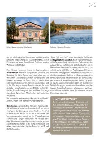 12
13
der vier oberfränkischen Universitäten und Hochschulen
zahlreiche Hidden Champions hervorgebracht hat, die mit
Pioniergeist und neuen Ideen führende Positionen auf dem
Weltmarkt erobert haben.
Das blühende Handwerk lieferte im Regierungsbezirk
Mittelfranken bereits im ausgehenden Mittelalter die
Grundlage für frühe Formen der Industrialisierung. Im
fränkischen Städtedreieck zwischen Nürnberg, Fürth und
Erlangen entstanden zu Beginn des 19. Jahrhunderts
erste Industriebetriebe, vor allem im Maschinenbau und
in der Werkzeugherstellung. Innovationen wie die erste
deutsche Eisenbahnstrecke, die seit 1835 die beiden frän-
kischen Städte Nürnberg und Fürth verbindet, sind Zeug-
nisse dieser Dynamik, die Mittelfranken auch heute noch
auszeichnet.
Die europäische Metropolregion Nürnberg ist ein Higtech-
zentrum, in dem auch die Kreativwirtschaft floriert.
Unterfranken, der nördlichste fränkische Regierungsbe-
zirk, verbindet Lebensart und Innovationskraft auf beson-
dere Weise. Der Bezirk grenzt an den Großraum Frankfurt
im benachbarten Hessen und ist durch Autobahnen und
Fernverkehrsstraßen optimal an die Wirtschaftszentren
München und Stuttgart angebunden. Am Fuß des liebli-
chen Odenwalds und des Rhöngebirges gelegen, befindet
sich Unterfranken nahezu in der Mitte Deutschlands und
gehört zu den deutschen Top-Ten-Standorten der IT- und
Hightechindustrie.
„Ohne Fleiß kein Preis“ ist der traditionelle Wahlspruch
der bayerischen Schwaben, die im westlichsten bayeri-
schen Regierungsbezirk zwischen dem Bodensee und den
Allgäuer Bergen im Süden und der Schwäbischen Alb im
Norden leben. Der schwäbische Geschäftssinn ist sprich-
wörtlich und prägt Städte wie Augsburg oder Dillingen in
Geschichte und Gegenwart. Diese Mentalität hat nicht nur
ein flächendeckendes Kraftfeld im Maschinenbau und im
Ernährungsgewerbe entstehen lassen. Sie steht auch für
den besonderen Innovationsgeist der Region. Für positi-
ve Impulse sorgen in Schwaben neben den traditionellen
Wirtschaftszweigen interessante Unternehmen aus den
Sparten Umwelttechnologien, Informations- und Kom-
munikationstechnologien sowie verschiedene moderne
Dienstleistungszweige.
Bodensee – Bayerisch SchwabenRichard-Wagner-Festspiele – Oberfranken
>> HÄTTEN SIE‘S GEWUSST?
Bayern steht für historische Braukunst seit
dem frühen Mittelalter und zugleich für die
Zukunft des Bierbrauens. Das Bayerische
Reinheitsgebot für Bier wurde 1516 erlassen
und ist seitdem selbst zu einem Exportschla-
ger geworden. Heute beherbergt der Freistaat
sowohl die älteste noch betriebene Brauerei
in Weihenstephan als auch eine der ersten
Solarbrauereien in Hofmühl bei Eichstätt,
die ihre Brauanlagen fast ausschließlich mit
Solarenergie betreibt.
 