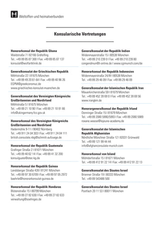 Weltoffen und heimatverbunden
Konsularische Vertretungen
Honorarkonsul der Republik Ghana
Waldstraße 7 | 82166 Gräfelfing
Tel.: +49 89 85 87 300 | Fax: +49 89 85 87 137
konsulat@wolfartklinik.de
Generalkonsulat der Griechischen Republik
Möhlstraße 22 | 81675 München
Tel.: +49 89 49 20 61-64 | Fax: +49 89 40 96 26
EGPM@greekconsmuc.de
www.griechisches-konsulat-muenchen.de
Generalkonsulat des Vereinigten Königreichs
Großbritannien und Nordirland
Möhlstraße 5 | 81675 München
Tel.: +49 89 21 10 90 | Fax: +49 89 21 10 91 66
info@ukingermany.fco.gov.uk
	
Honorarkonsul des Vereinigten Königreichs
Großbritannien und Nordirland
Hadermühle 9-11 | 90402 Nürnberg
Tel.: +49 911 24 04 303 | Fax: +49 911 24 04 111
british.consulate.nbg@schmitt-aufzuege.de
Honorarkonsul der Republik Guatemala
Grafinger Straße 2 | 81671 München
Tel.: +49 89 40 62 14 | Fax: +49 89 41 32 200
konsulguate@otec-kg.de
Honorarkonsul der Republik Guinea
Landsberger Straße 439 | 81241 München
Tel.: +49 89 97 30 6709 | Fax: +49 89 97 05 2972
baehrle@honorarkonsulat-guinea.de
	
Honorarkonsul der Republik Honduras
Blütenstraße 15 | 80799 München
Tel.: +49 89 27 82 630 | Fax: +49 89 27 82 633	
verwaltung@soehnges.de
		
Generalkonsulat der Republik Indien
Widenmayerstraße 15 | 80538 München
Tel.: +49 89 210 239 0 | Fax: +49 89 210 239 80	
congendmun@t-online.de | www.cgimunich.com/de	
	
Honorarkonsul der Republik Indonesien
Widenmayerstraße 24/III | 80538 München
Tel.: +49 89 29 46 09 | Fax: +49 89 29 46 09
Generalkonsulat der Islamischen Republik Iran
Mauerkircherstraße 59 | 81679 München
Tel.: +49 89 452 39 69 0 | Fax: +49 89 452 39 69 56
www.irangkm.de
Honorargeneralkonsul der Republik Irland
Denninger Straße 15 | 81679 München
Tel.: +49 89 2080 5990/5993 | Fax: +49 89 2080 5989	
roxane.weese@lejeune-academy.de
Generalkonsulat der Islamischen
Republik Afghanistan
Nördliche Münchner Straße 12 | 82031 Grünwald
Tel.: +49 89 121 99 44 44
info@afghanconsulate-munich.com
Honorarkonsul von Island
Mühldorfstraße 15 | 81671 München
Tel.: +49 89 412 91 22 14 | Fax: +49 89 412 91 22 13
	
Generalkonsulat des Staates Israel
Brienner Straße 19 | 80333 München
Tel.: +49 89 543486 500
Generalkonsulat des Staates Israel
Postfach 20 11 53 | 80011 München
 