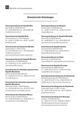 Konsularische Vertretungen
Weltoffen und heimatverbunden
Honorargeneralkonsul der Republik Mali
Bayerstraße 33 | 80335 München
Tel.: +49 89 39290-450 | Fax: +49 89 39290-449	
info@drhelmutschmidt.de
		
Honorarkonsul der Republik Malta
Hofmannstraße 25-27 | 81379 München
Tel.: +49 89 71 05 6564 | Fax: +49 89 71 66 9020	
bmm@menrad.de
Honorarkonsulin des Königreichs Marokko
Zugspitzstraße 21 | 82327 Tutzing
Tel.: +49 8158 90 58 13 | Fax: +49 8158 90 58 03	
mail@ursula-maennle.de
www.honorarkonsulat-marokko-muenchen.de
		
Honorargeneralkonsul der Republik Mauritius
Landwehrstraße 10 | 80336 München
Tel.: +49 89 55 55 15 | Fax: +49 89 55 35 04 	
johanneskneifel@t-online.de
Generalkonsulat der ehemaligen jugoslawischen
Republik Mazedonien
Brienner Straße 56 | 80333 München
Tel.: +49 89 54 24 47 56 | Fax: +49 89 54 24 47 58	
munich@mfa.gov.mk
Honorarkonsul der ehemaligen jugoslawischen
Republik Mazedonien
Pillenreuther Straße 1 | 90459 Nürnberg
Tel.: +49 9129 905 9183 | Fax: +49 9129 270 970 	
mk.honorarkonsul-nuernberg@t-online.de
Honorarkonsul des Fürstentums Monaco
Brienner Straße 28 | 80333 München
Tel.: +49 89 28 628 266 | Fax: +49 89 28 628 110	
consulatmonaco-muenchen@noerr.de
Honorargeneralkonsul der Mongolei
Reitmorstraße 15 | 80538 München
Tel.: +49 89 21 02 49 10 | Fax: +49 89 21 02 49 19	
mongolia@pitum.de
		
Honorargeneralkonsul der Republik Mosambik
Bayerstraße 33 | 80335 München
Tel.: +49 89 599 98 112 | Fax: +49 89 599 98 109 	
honorarkonsulat.mosambik@merkur-bank.de
		
Honorarkonsul der Republik Namibia
Augustenstraße 9 | 80333 München
Tel.: +49 89 55 869 879 | Fax: +49 89 22 800 217	
hkbayern@namibia-botschaft.de
Honorargeneralkonsul von Nepal
Residenzstr. 25 | 80333 München
l.a.greissl@web.de | www.nepalkonsulat-muenchen.de
Honorarkonsul der Republik Nicaragua
Osterwaldstraße 95 | 80805 München
Tel.: +49 89 25 54 25 30 | Fax: +49 89 25 54 25 40	
h.engler@konsulat-nicaragua.de
Generalkonsulat des Königreichs der Niederlande
Nymphenburger Straße 20a | 80335 München
Tel.: +49 89 20 60 267 10 | Fax: +49 89 20 60 267 30	
mun@minbuza.nl | http://munchen.nlkonsulat.org
	
Honorarkonsul des Königreichs der Niederlande
Gustav-Adolf-Straße 18 | 90513 Zirndorf
Tel.: +49 911 99 60 019/20 | Fax: +49 911 99 60 021	
w.buehler@t-online.de
		
Honorarkonsul des Königreichs Norwegen
Ludwigstr. 10 | 80539 München
Tel.: +49 89 22 41 70 | Fax: +49 89 99 01 609 99	
office@norwegisches-konsulat-muenchen.de
www.norwegisches-konsulat-muenchen.de	
 