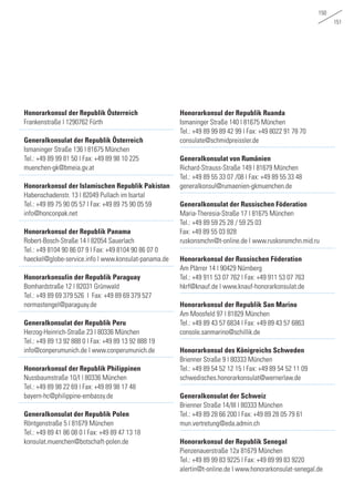 150
151
Honorarkonsul der Republik Österreich
Frankenstraße | 1290762 Fürth
Generalkonsulat der Republik Österreich
Ismaninger Straße 136 | 81675 München
Tel.: +49 89 99 81 50 | Fax: +49 89 98 10 225 	
muenchen-gk@bmeia.gv.at
		
Honorarkonsul der Islamischen Republik Pakistan
Habenschadenstr. 13 | 82049 Pullach im Isartal
Tel.: +49 89 75 90 05 57 | Fax: +49 89 75 90 05 59	
info@honconpak.net
		
Honorarkonsul der Republik Panama
Robert-Bosch-Straße 14 | 82054 Sauerlach
Tel.: +49 8104 90 86 07 9 | Fax: +49 8104 90 86 07 0	
haeckel@globe-service.info | www.konsulat-panama.de
		
Honorarkonsulin der Republik Paraguay
Bomhardstraße 12 | 82031 Grünwald
Tel.: +49 89 69 379 526 | Fax: +49 89 69 379 527	
normastengel@paraguay.de
		
Generalkonsulat der Republik Peru
Herzog-Heinrich-Straße 23 | 80336 München
Tel.: +49 89 13 92 888 0 | Fax: +49 89 13 92 888 19	
info@conperumunich.de | www.conperumunich.de
Honorarkonsul der Republik Philippinen
Nussbaumstraße 10/I | 80336 München
Tel.: +49 89 98 22 69 | Fax: +49 89 98 17 48 	
bayern-hc@philippine-embassy.de
		
Generalkonsulat der Republik Polen
Röntgenstraße 5 | 81679 München
Tel.: +49 89 41 86 08 0 | Fax: +49 89 47 13 18 	
konsulat.muenchen@botschaft-polen.de
		
Honorarkonsul der Republik Ruanda
Ismaninger Straße 140 | 81675 München
Tel.: +49 89 99 89 42 99 | Fax: +49 8022 91 78 70	
consulate@schmidpreissler.de
Generalkonsulat von Rumänien
Richard-Strauss-Straße 149 | 81679 München
Tel.: +49 89 55 33 07 /08 | Fax: +49 89 55 33 48	
generalkonsul@rumaenien-gkmuenchen.de
Generalkonsulat der Russischen Föderation
Maria-Theresia-Straße 17 | 81675 München
Tel.: +49 89 59 25 28 / 59 25 03
Fax: +49 89 55 03 828
ruskonsmchn@t-online.de | www.ruskonsmchn.mid.ru
Honorarkonsul der Russischen Föderation
Am Plärrer 14 | 90429 Nürnberg
Tel.: +49 911 53 07 762 | Fax: +49 911 53 07 763	
hkrf@knauf.de | www.knauf-honorarkonsulat.de
		
Honorarkonsul der Republik San Marino
Am Moosfeld 97 | 81829 München
Tel.: +49 89 43 57 6834 | Fax: +49 89 43 57 6863	
console.sanmarino@schillik.de
Honorarkonsul des Königreichs Schweden
Brienner Straße 9 | 80333 München
Tel.: +49 89 54 52 12 15 | Fax: +49 89 54 52 11 09	
schwedisches.honorarkonsulat@wernerlaw.de
		
Generalkonsulat der Schweiz
Brienner Straße 14/III | 80333 München
Tel.: +49 89 28 66 200 | Fax: +49 89 28 05 79 61	
mun.vertretung@eda.admin.ch
Honorarkonsul der Republik Senegal
Pienzenauerstraße 12a 81679 München
Tel.: +49 89 99 83 9225 | Fax: +49 89 99 83 9220 	
alertin@t-online.de | www.honorarkonsulat-senegal.de
 