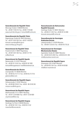 152
153
Generalkonsulat der Republik Türkei
Menzinger Straße 3 | 80638 München
Tel.: +49 89 17 80 310 | Fax: +49 89 17 85 660	
www.munih.bk.mfa.gov.tr | tcmunihbk@t-online.de
		
Generalkonsulat der Republik Türkei
Regensburger Straße 69 | 90478 Nürnberg
Tel.: +49 911 94 67 60 | Fax: +49 911 46 89 62	
konsulat.nuernberg@mfa.gov.tr
www.nurnberg.cg.mfa.gov.tr	
Honorarkonsul der Republik Türkei
Krauterermarkt 3 | 90047 Regensburg
Tel.: +49 941 59 41 06 | Fax: +49 941 57 770 	
cc@archhu.de
		
Honorarkonsul der Republik Uganda
Neckarstraße 14 | 81677 München
Tel.: +49 89 33 15 44 | Fax: +49 89 92 40 1883	
konsulat@myuganda.de | mail@drwiedmann.de
Generalkonsulat der Ukraine
Lessingstraße 14 | 80336 München
Tel.: +49 89 55 27 37 12 | Fax: +49 89 55 27 37 55	
gkukraine@aol.com
Generalkonsulat der Republik Ungarn
Vollmannstraße 2 | 81927 München
Tel.: +49 89 96 22 80 0 | Fax: +49 89 - 96 22 80 240	
mission.muc@mfa.gov.hu
		
Honorarkonsul der Republik Ungarn
Matthiasstraße 10-12 | 90431 Nürnberg
Tel.: +49 911 32 64 668 | Fax: +49 911 32 64 669 	
ung-konsulat@osn.org
		
Honorarkonsul der Republik Uruguay
Sendlinger-Tor-Platz 8 | 80336 München
Tel.: +49 89 59 13 61 | Fax: +49 89 59 13 62	
muenchen@conuruale.de
Honorarkonsulin der Bolivarischen
Republik Venezuela
Sendlinger Straße 14 | 80331 München
Tel.: +49 89 22 14 49 | Fax: +49 89 29 16 2480	
konsulat-venezuela@t-online.de
Generalkonsulat der Vereinigten
Arabischen Emirate
Lohengrinstraße 21 | 81925 München
Tel.: +49 89 41 20 010 | Fax: +49 89 470 770 20
Honorarkonsul der Vereinigten
Mexikanischen Staaten
Ingolstädter Straße 40 | 80807 München
Tel.: +49 89 35 615 200 | Fax: +49 89 35 615 199	
info@consulmex-munich.com
Honorarkonsul der Republik Zypern
Orleansplatz 3/IV | 81667 München
Tel.: +49 89 48 57 64 | Fax: +49 89 44 89 890	
info@horn-muenchen.de
		
 