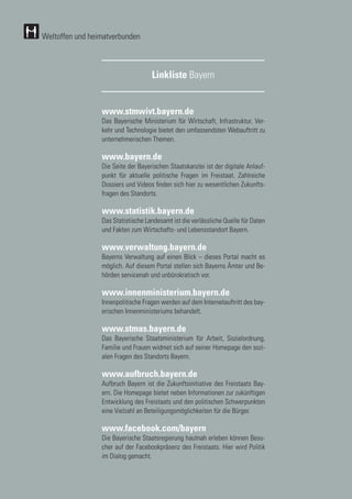 156
156
Linkliste Bayern
www.stmwivt.bayern.de
Das Bayerische Ministerium für Wirtschaft, Infrastruktur, Ver-
kehr und Technologie bietet den umfassendsten Webauftritt zu
unternehmerischen Themen.
www.bayern.de
Die Seite der Bayerischen Staatskanzlei ist der digitale Anlauf-
punkt für aktuelle politische Fragen im Freistaat. Zahlreiche
Dossiers und Videos finden sich hier zu wesentlichen Zukunfts-
fragen des Standorts.
www.statistik.bayern.de
Das Statistische Landesamt ist die verlässliche Quelle für Daten
und Fakten zum Wirtschafts- und Lebensstandort Bayern.
www.verwaltung.bayern.de
Bayerns Verwaltung auf einen Blick – dieses Portal macht es
möglich. Auf diesem Portal stellen sich Bayerns Ämter und Be-
hörden servicenah und unbürokratisch vor.
www.innenministerium.bayern.de
Innenpolitische Fragen werden auf dem Internetauftritt des bay-
erischen Innenministeriums behandelt.
www.stmas.bayern.de
Das Bayerische Staatsministerium für Arbeit, Sozialordnung,
Familie und Frauen widmet sich auf seiner Homepage den sozi-
alen Fragen des Standorts Bayern.
www.aufbruch.bayern.de
Aufbruch Bayern ist die Zukunftsinitiative des Freistaats Bay-
ern. Die Homepage bietet neben Informationen zur zukünftigen
Entwicklung des Freistaats und den politischen Schwerpunkten
eine Vielzahl an Beteiligungsmöglichkeiten für die Bürger.
www.facebook.com/bayern
Die Bayerische Staatsregierung hautnah erleben können Besu-
cher auf der Facebookpräsenz des Freistaats. Hier wird Politik
im Dialog gemacht.
Weltoffen und heimatverbunden
 